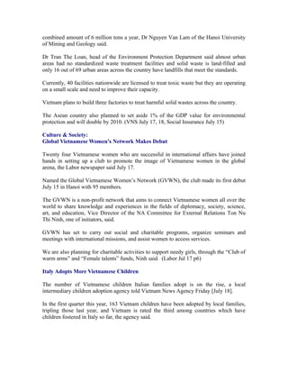 combined amount of 6 million tons a year, Dr Nguyen Van Lam of the Hanoi University
of Mining and Geology said.

Dr Tran The Loan, head of the Environment Protection Department said almost urban
areas had no standardized waste treatment facilities and solid waste is land-filled and
only 16 out of 69 urban areas across the country have landfills that meet the standards.

Currently, 40 facilities nationwide are licensed to treat toxic waste but they are operating
on a small scale and need to improve their capacity.

Vietnam plans to build three factories to treat harmful solid wastes across the country.

The Asean country also planned to set aside 1% of the GDP value for environmental
protection and will double by 2010. (VNS July 17, 18, Social Insurance July 15)

Culture & Society:
Global Vietnamese Women’s Network Makes Debut

Twenty four Vietnamese women who are successful in international affairs have joined
hands in setting up a club to promote the image of Vietnamese women in the global
arena, the Labor newspaper said July 17.

Named the Global Vietnamese Women’s Network (GVWN), the club made its first debut
July 15 in Hanoi with 95 members.

The GVWN is a non-profit network that aims to connect Vietnamese women all over the
world to share knowledge and experiences in the fields of diplomacy, society, science,
art, and education, Vice Director of the NA Committee for External Relations Ton Nu
Thi Ninh, one of initiators, said.

GVWN has set to carry out social and charitable programs, organize seminars and
meetings with international missions, and assist women to access services.

We are also planning for charitable activities to support needy girls, through the “Club of
warm arms” and “Female talents” funds, Ninh said. (Labor Jul 17 p6)

Italy Adopts More Vietnamese Children

The number of Vietnamese children Italian families adopt is on the rise, a local
intermediary children adoption agency told Vietnam News Agency Friday [July 18].

In the first quarter this year, 163 Vietnam children have been adopted by local families,
tripling those last year, and Vietnam is rated the third among countries which have
children fostered in Italy so far, the agency said.
 