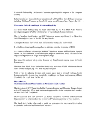 Vietnam is followed by Ukraine and Colombia regarding child adoption in the European
country.

Italian families are forecast to foster an additional 4,000 children from different countries
including 280 from Vietnam, up from 3,420 a year ago. (Vietnam News Agency Jul 18)

Vietnamese Police Razes Illegal Match-making Ring

An illicit match-making ring has been uncovered by Ho Chi Minh City Police’s
investigation agency (PC14), with the arrest of eleven South Korean nationals.

The city’s police found brokers and 112 Vietnamese women aged from 18 to 24 as they
raided Dieu Quyen Hotel in Ward 9, Go Vap District.

Among the Koreans were seven men, one of them a broker, and four women.

It is the biggest marriage brokerage bust in Vietnam since the beginning of 2008.

At a recent conference on marriage between Vietnamese women and foreigners, Nguyen
Thanh Tai, vice chairman of the municipal people’s committee, asked city officials to
impose strict penalties on illegal marriage brokerage.

Last year, the southern hub’s police detected six illegal match-making cases for South
Korean men.

Statistics from South Korea showed the there were more than 10,000 Vietnamese brides
in the country last year, up 74% from the previous year.

With a view to reducing divorces and suicide cases due to spousal violence, South
Korean authorities in mid-June launched a crackdown on illegal matchmaking. (Thanh
Nien Daily Jul 18 p3, New Ha Noi p8)

Stock Market:
Thai Investors Seeks Opportunities in Vietnam’s Stock Market

Thai investors of BFIT Securities Public Company Limited and Thomson Reuters Group
arrived Vietnam July 17 to seek investment opportunities in the country's stock market,
the Thoi Bao Kinh Te reported.

On the occasion, Ban Viet Securities Co. held a conference “Vietnam and Investment
Opportunities” to help introduce the overview of Vietnam's economy to Thai investors.

The local stock broker also made a guide on procedures to open securities trading
accounts for individual and institutional investors.
 