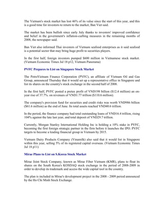 The Vietnam's stock market has lost 46% of its value since the start of this year, and this
is a good time for investors to return to the market, Ban Viet said.

The market has been bullish since early July thanks to investors' improved confidence
and belief in the government's inflation-curbing measures in the remaining months of
2008, the newspaper said.

Ban Viet also informed Thai investors of Vietnam seafood enterprises as it said seafood
is a potential sector that may bring huge profit to securities players.

In the first half, foreign investors pumped $600 million in Vietnamese stock market.
(Vietnam Economic Times Jul 18 p12, Vietnam Panorama)

PVFC Prepares to List on Singapore Stock Market

The PetroVietnam Finance Corporation (PVFC), an affiliate of Vietnam Oil and Gas
Group, announced Thursday that it would set up a representative office in Singapore and
list its shares on the country's stock exchange in the second half of 2008.

In the first half, PVFC posted a pretax profit of VND198 billion ($12.4 million) an on-
year rise of 37.7%. on revenues of VND1.77 trillion ($110.6 million).

The company's provision fund for securities and credit risks was worth VND986 billion
($61.6 million) as the end of June. Its total assets reached VND40.6 trillion.

In the period, the finance company had total outstanding loans of VND16.4 trillion, rising
104% against the late last year, and total deposit of VND29.7 trillion.

Currently, Morgan Stanley International Holding Inc is holding a 10% stake in PVFC,
becoming the first foreign strategic partner in the firm before it launches the IPO. PVFC
targets to become a leading financial group in Vietnam by 2015.

Vietnam Dairy Products Company (Vinamilk) also said that it would list in Singapore
within this year, selling 5% of its registered capital overseas. (Vietnam Economic Times
Jul 18 p11)

Mirae Plans to List on S.Korea Stock Market

Mirae Joint Stock Company, known as Mirae Fiber Vietnam (KMR), plans to float its
shares on the South Korea's KOSDAQ stock exchange in the period of 2008-2009 in
order to develop its trademark and access the wide capital tool in the country.

The plan is included in Mirae's development project in the 2008 - 2009 period announced
by the Ho Chi Minh Stock Exchange.
 