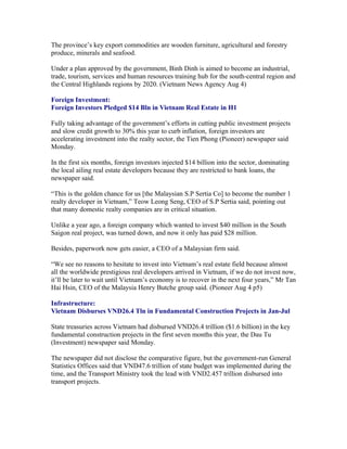 The province’s key export commodities are wooden furniture, agricultural and forestry
produce, minerals and seafood.

Under a plan approved by the government, Binh Dinh is aimed to become an industrial,
trade, tourism, services and human resources training hub for the south-central region and
the Central Highlands regions by 2020. (Vietnam News Agency Aug 4)

Foreign Investment:
Foreign Investors Pledged $14 Bln in Vietnam Real Estate in H1

Fully taking advantage of the government’s efforts in cutting public investment projects
and slow credit growth to 30% this year to curb inflation, foreign investors are
accelerating investment into the realty sector, the Tien Phong (Pioneer) newspaper said
Monday.

In the first six months, foreign investors injected $14 billion into the sector, dominating
the local ailing real estate developers because they are restricted to bank loans, the
newspaper said.

“This is the golden chance for us [the Malaysian S.P Sertia Co] to become the number 1
realty developer in Vietnam,” Teow Leong Seng, CEO of S.P Sertia said, pointing out
that many domestic realty companies are in critical situation.

Unlike a year ago, a foreign company which wanted to invest $40 million in the South
Saigon real project, was turned down, and now it only has paid $28 million.

Besides, paperwork now gets easier, a CEO of a Malaysian firm said.

“We see no reasons to hesitate to invest into Vietnam’s real estate field because almost
all the worldwide prestigious real developers arrived in Vietnam, if we do not invest now,
it’ll be later to wait until Vietnam’s economy is to recover in the next four years,” Mr Tan
Hai Hsin, CEO of the Malaysia Henry Butche group said. (Pioneer Aug 4 p5)

Infrastructure:
Vietnam Disburses VND26.4 Tln in Fundamental Construction Projects in Jan-Jul

State treasuries across Vietnam had disbursed VND26.4 trillion ($1.6 billion) in the key
fundamental construction projects in the first seven months this year, the Dau Tu
(Investment) newspaper said Monday.

The newspaper did not disclose the comparative figure, but the government-run General
Statistics Offices said that VND47.6 trillion of state budget was implemented during the
time, and the Transport Ministry took the lead with VND2.457 trillion disbursed into
transport projects.
 