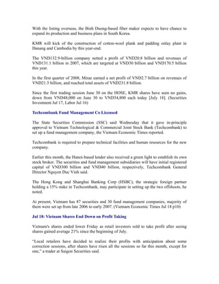 With the listing overseas, the Binh Duong-based fiber maker expects to have chance to
expand its production and business plans in South Korea.

KMR will kick of the construction of cotton-wool plank and padding onlay plant in
Danang and Cambodia by this year-end.

The VND132.9-billion company netted a profit of VND20.8 billion and revenues of
VND131.1 billion in 2007, which are targeted at VND30 billion and VND170.5 billion
this year.

In the first quarter of 2008, Mirae earned a net profit of VND2.7 billion on revenues of
VND21.5 billion, and reached total assets of VND231.8 billion.

Since the first trading session June 30 on the HOSE, KMR shares have seen no gains,
down from VND48,000 on June 30 to VND34,800 each today [July 18]. (Securities
Investment Jul 17, Labor Jul 16)

Techcombank Fund Management Co Licensed

The State Securities Commission (SSC) said Wednesday that it gave in-principle
approval to Vietnam Technological & Commercial Joint Stock Bank (Techcombank) to
set up a fund management company, the Vietnam Economic Times reported.

Techcombank is required to prepare technical facilities and human resources for the new
company.

Earlier this month, the Hanoi-based lender also received a green light to establish its own
stock broker. The securities and fund management subsidiaries will have initial registered
capital of VND300 billion and VND40 billion, respectively, Techcombank General
Director Nguyen Duc Vinh said.

The Hong Kong and Shanghai Banking Corp (HSBC), the strategic foreign partner
holding a 15% stake in Techcombank, may participate in setting up the two offshoots, he
noted.

At present, Vietnam has 87 securities and 30 fund management companies, majority of
them were set up from late 2006 to early 2007. (Vietnam Economic Times Jul 18 p10)

Jul 18: Vietnam Shares End Down on Profit Taking

Vietnam's shares ended lower Friday as retail investors sold to take profit after seeing
shares gained average 21% since the beginning of July.

“Local retailers have decided to realize their profits with anticipation about some
correction sessions, after shares have risen all the sessions so far this month, except for
one,” a trader at Saigon Securities said.
 