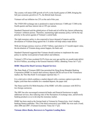 The country will attain GDP growth of 6.4% in the fourth quarter of 2008, bringing the
full year economic growth to 6.7%, the British bank forecast.

Vietnam will see inflation rise 23% at the end of this year.

The VND/USD exchange rate is predicted to stand at between 17,000 and 17,500 in the
fourth quarter and base interest rate at 18% per annum.

Standard Chartered said the global prices of foods and oil will be key factors influencing
Vietnam’s inflation picture. Therefore, maintaining tight monetary policy will be the top
priority in the action agenda of Vietnam’s central bank.

The tight monetary policy is also expected to lower demand of imports and the
devaluation of Vietnam dong against the U.S dollar will help reduce trade deficit.

With net foreign currency reserves of $20.7 billion, equivalent to 2.7-month import value,
the devaluation of Vietnam dong cannot happen, the bank said.

Standard Chartered suggested that Vietnam should continue to implement the same
policy to end the worst period of trade deficit and inflation.

Vietnam’s CPI in June escalated 26.9% from one year ago and the six-month trade deficit
hit $16.9 billion, according to the General Statistics Office. (Banking Times Jul 17 p2)

HSBC Okayed for Dual Currency Deposit Services

The State Bank of Vietnam (SBV) has permitted the Hong Kong-Shanghai Banking
Corporation (HSBC) to launch dual currency deposit (DCD) services to the Vietnamese
market, the Thoi Bao Kinh Te newspaper reported July 17.

It is a derivative which combines a market deposit with a currency option to provide a
higher yield than that available for a standard deposit, the paper said.

The Hanoi and Ho Chi Minh branches of the HSBC will offer customers with DCD in
two foreign currencies.

The SBV has also encouraged commercial banks and financial businesses to apply
additional services, thus reducing risks of the fluctuation of exchange rates, and diversify
banking products so as to develop the monetary market.

HSBC has been rated as the foreign bank in Vietnam by FinanceAsia, Asia’s leading
banking-finance publisher. This is the third consecutive year HSBC has won such a ward,
after 2006 and 2007. (Vietnam Economic Times Jul 17 p2)

Vietnam Allows Banks, Borrowers to Negotiate Lending Rates
 