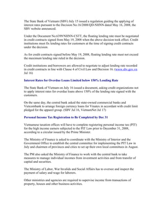 The State Bank of Vietnam (SBV) July 15 issued a regulation guiding the applying of
interest rates pursuant to the Decision No.16/2008/QD-NHNN dated May 16, 2008, the
SBV website announced.

Under the Document No.6399/NHNN-CSTT, the floating lending rate must be negotiated
in credit contracts signed from May 19, 2008 when the above decision took effect. Credit
institutions must fix lending rates for customers at the time of signing credit contracts
under the decision.

As for credit contracts signed before May 19, 2008, floating lending rate must not exceed
the maximum lending rate ruled in the decision.

Credit institutions and borrowers are allowed to negotiate to adjust lending rate recorded
in credit contracts in line with Clause 4 of Civil Law and Decision 16. (www.sbv.gov.vn
Jul 16)

Interest Rates for Overdue Loans Limited below 150% Lending Rate

The State Bank of Vietnam on July 16 issued a document, asking credit organizations not
to apply interest rates for overdue loans above 150% of the lending rate signed with the
customers.

On the same day, the central bank asked the state-owned commercial banks and
Vietcombank to arrange foreign currency loans for Vinatex in accordant with credit limit
pledged for the apparel group. (SBV Jul 16, VietnamNet Jul 17)

Personal Income Tax Registration to Be Completed by Dec 31

Vietnamese taxation offices will have to complete registering personal income tax (PIT)
for the high income earners subjected to the PIT Law prior to December 31, 2008,
according to a circular issued by the Prime Minister.

The Ministry of Finance is asked to coordinate with the Ministry of Interior and the
Government Office to establish the central committee for implementing the PIT Law in
July and chairmen of provinces and cities to set up their own local committees in August.

The PM also asked the Ministry of Finance to work with the central bank to take
measures to manage individual incomes from investment activities and from transfer of
capital and securities.

The Ministry of Labor, War Invalids and Social Affairs has to oversee and inspect the
payment of salary and wage for laborers.

Other ministries and agencies are required to supervise income from transactions of
property, houses and other business activities.
 
