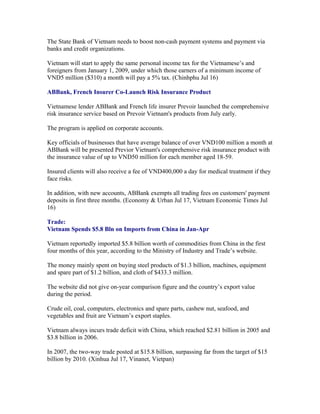 The State Bank of Vietnam needs to boost non-cash payment systems and payment via
banks and credit organizations.

Vietnam will start to apply the same personal income tax for the Vietnamese’s and
foreigners from January 1, 2009, under which those earners of a minimum income of
VND5 million ($310) a month will pay a 5% tax. (Chinhphu Jul 16)

ABBank, French Insurer Co-Launch Risk Insurance Product

Vietnamese lender ABBank and French life insurer Prevoir launched the comprehensive
risk insurance service based on Prevoir Vietnam's products from July early.

The program is applied on corporate accounts.

Key officials of businesses that have average balance of over VND100 million a month at
ABBank will be presented Previor Vietnam's comprehensive risk insurance product with
the insurance value of up to VND50 million for each member aged 18-59.

Insured clients will also receive a fee of VND400,000 a day for medical treatment if they
face risks.

In addition, with new accounts, ABBank exempts all trading fees on customers' payment
deposits in first three months. (Economy & Urban Jul 17, Vietnam Economic Times Jul
16)

Trade:
Vietnam Spends $5.8 Bln on Imports from China in Jan-Apr

Vietnam reportedly imported $5.8 billion worth of commodities from China in the first
four months of this year, according to the Ministry of Industry and Trade’s website.

The money mainly spent on buying steel products of $1.3 billion, machines, equipment
and spare part of $1.2 billion, and cloth of $433.3 million.

The website did not give on-year comparison figure and the country’s export value
during the period.

Crude oil, coal, computers, electronics and spare parts, cashew nut, seafood, and
vegetables and fruit are Vietnam’s export staples.

Vietnam always incurs trade deficit with China, which reached $2.81 billion in 2005 and
$3.8 billion in 2006.

In 2007, the two-way trade posted at $15.8 billion, surpassing far from the target of $15
billion by 2010. (Xinhua Jul 17, Vinanet, Vietpan)
 