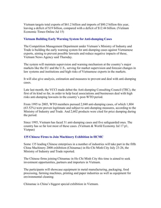 Vietnam targets total exports of $61.2 billion and imports of $80.2 billion this year,
leaving a deficit of $19 billion, compared with a deficit of $12.44 billion. (Vietnam
Economic Times Online Jul 15)

Vietnam Building Early Warning System for Anti-dumping Cases

The Competition Management Department under Vietnam’s Ministry of Industry and
Trade is building the early warning system for anti-dumping cases against Vietnamese
exports, aiming to prevent possible lawsuits and reduce negative impacts of these,
Vietnam News Agency said Thursday.

The system will maintain supervision and warning mechanism at the country’s major
markets like the EU and the U.S., serving for market supervision and forecast changes in
law systems and institutions and high risks of Vietnamese exports in the markets.

It will also give analysis, estimation and measures to prevent and deal with anti-dumping
cases.

Late last month, the VCCI made debut the Anti-dumping Consulting Council (TRC), the
first of its kind so far, in order to help local associations and businesses deal with high
risks anti-dumping lawsuits in the country’s post-WTO period.

From 1995 to 2005, WTO members pursued 2,840 anti-dumping cases, of which 1,804
(63.52%) were proven legitimate and subject to anti-dumping measures, according to the
Ministry of Industry and Trade. And 2,602 products were cited for price dumping during
the period.

Since 1995, Vietnam has faced 31 anti-dumping cases and five safeguarded ones. The
country has so far lost most of these cases. (Vietnam & World Economy Jul 17 p1,
Vietpan)

135 Chinese Firms to Join Machinery Exhibition in HCMC

Some 135 leading Chinese enterprises in a number of industries will take part in the fifth
China Machinery 2008 exhibition (Chinamac) in Ho Chi Minh City July 23-26, the
Ministry of Industry and Trade reported.

The Chinese firms joining Chinamac in Ho Chi Minh City this time is aimed to seek
investment opportunities, partners and importers in Vietnam.

The participants will showcase equipment in metal manufacturing, packaging, food
processing, farming machines, printing and paper industries as well as equipment for
environmental cleaning.

Chinamac is China’s biggest special exhibition in Vietnam.
 