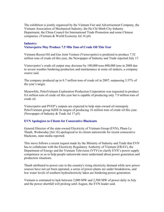 The exhibition is jointly organized by the Vietnam Fair and Advertisement Company, the
Vietnam Association of Mechanical Industry, the Ho Chi Minh City Industry
Department, the China Council for International Trade Promotion and some Chinese
companies. (Vietnam & World Economy Jul 16 p4)

Industry:
Vietsovpetro May Produce 7.5 Mln Tons of Crude Oil This Year

Vietnam-Russia Oil and Gas Joint Venture (Vietsovpetro) is predicted to produce 7.52
million tons of crude oil this year, the Newspaper of Industry and Trade reported July 17.

Vietsovpetro’s crude oil output may decrease by 100,000 tons-800,000 tons in 2008 due
to severe weather hindering production and maintenance at some oil tankers, a company
source said.

The company produced up to 8.7 million tons of crude oil in 2007, surpassing 3.57% of
the year’s target.

Meanwhile, PetroVietnam Exploration Production Corporation was requested to produce
8.6 million tons of crude oil this year but is capable of producing only 7.9 million tons of
crude oil.

Vietsovpetro and PVEP’s outputs are expected to help state-owned oil monopoly
PetroVietnam group fulfill its targets of producing 16 million tons of crude oil this year.
(Newspaper of Industry & Trade Jul 17 p5)

EVN Apologizes to Clients for Consecutive Blackouts

General Director of the state-owned Electricity of Vietnam Group (EVN), Pham Le
Thanh, Wednesday [Jul 16] apologized to its clients nationwide for recent consecutive
blackouts, state media reported.

This move follows a recent request made by the Ministry of Industry and Trade that EVN
has to collaborate with the Electricity Regulatory Authority of Vietnam (ERAV), the
Department of Energy and the Vietnam Television (VTV) to clarify EVN’s power supply
competence so as to help people nationwide more understand about power generation and
production situations.

Thanh attributed to power cuts to the country's rising electricity demand while new power
sources have not yet been operated, a series of power plants are under breakdowns, and
low water levels of southern hydroelectricity lakes are hindering power generation.

Vietnam is estimated to lack between 2,000 MW and 2,500 MW of power daily in July
and the power shortfall will prolong until August, the EVN leader said.
 