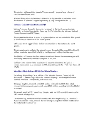 The minister said assembling bases in Vietnam annually import a large volume of
components and spare parts.

Minister Hoang asked the Japanese Ambassador to pay attention to assistance to the
development of Vietnam’s supporting industry. (Cong Thuong Online Jul 15)

Vietnam: Cement Demand to Soar in Q4

Vietnam’s cement demand is forecast to rise sharply in the fourth quarter this year,
especially in the two biggest cities Hanoi and Ho Chi Minh City, the Vietnam National
Cement Corporation (VNCC) said.

The corporation has asked its plants to repair equipment and machines in the third quarter
to ensure smooth operations in the fourth quarter.

VNCC said it will supply some 5 million tons of cement to the market in the fourth
quarter.

The corporation also predicted the national cement demand will be around 19 million-20
million tons in the second half, of which, it will provide 8 million-9 million tons.

The Ministry of Construction forecast that the national demand for cement this year will
increase by between 10% and 14% compared to last year.

Vietnam’s total cement output is estimated to reach 40 million tons this year as 11
cement plants are set to go on stream in 2008. (Capital Security Jul 17 p6, New Hanoi Jul
17 p3)

Vinashin Affiliate Delivers 22,500-Ton Ship to Vinalines

Bach Dang Shipbuilding Co, an affiliate of the Vinashin Business Group, July 16
delivered a 22,500-ton cargo ship to the Vietnam Shipping Lines Corp (Vinalines)’s
Vietnam Petroleum Transport JSC, state media said.

The cargo freighter, Diamond, is the fifth under a contract to build 18 ships inked
between the two companies, each worth around $20 million, according to the local Labor
newspaper.

The vessel, which is 153.2 meter long, 26 meter wide and 13.7 meter high, can travel at
14.5 nautical miles per hour.

On the same day, another Vinashin’s member, Ben Kien Shipbuilding Co., launched a
9,200-ton container vessel, which is the first among six ships that the firm will build for
the Netherlands’ Seatrium Co.
 
