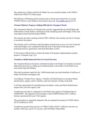 The capital city of Hanoi and Ho Chi Minh City were rated the leaders with VND2.6
trillion and VND3.973 trillion spent.

The Ministry of Planning and Investment said so far the government has cut a total
VND45 trillion to curb inflation. (Investment Aug 4 p2, www.dddn.com.vn Jul 31)

Vietnam Ministry Proposes Adding $300 mln for Transport Works

The Vietnamese Ministry of Transport has recently suggested that the World Bank add
$300 million to help finalize construction of the remaining roads and bridges of the rural
road improvement network project (WB4).

The ministry has had a meeting with the WB’s officials who recently arrived in Vietnam
to scrutinize the project.

The ministry said it will direct roads developers and advisors to give out a list of specific
roads and bridges to be completed within the time of the initial credit agreements
protracted and new agreements valid until December of 2011.

It will send an official letter to inform the bank of the project implementation and the
premier. (Transport Aug 1 p1)

Vinashin to Build Industrial Park in Central Province

The Vinashin Business Group has submitted its plan to the People’s Committee of central
Khanh Hoa province on setting up an industrial park in the South of Cam Ranh Town,
state media reported Monday.

The total investment capital for the 1,400-hectare park can reach hundreds of millions of
dollar, the Pioneer newspaper said.

According to Vietnam News Agency, Vinashin will build factories to produce blocks,
internal parts, engines, deck’s facilities, and steel structure of ships in the park.

It will also open plants for manufacturing steel plates, cranes and diesel-fueled power
engines here, the news agency said.

Vinashin has invested in a shipyard in Cam Ranh with capacity of building ships of
50,000 DWT. The shipyard’s the first phase worth VND598 billion ($35.1 million)
became operational this year’s first quarter.

The group plans to expand the shipyard with an estimated investment of VND3 trillion
($176.4 million) by 2010.

Vinashin has gained total revenues of VND8.7 trillion ($543.7 million) in the first six
months of this year, up 82.7% on-year, said CEO Pham Thanh Binh.
 