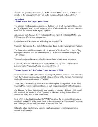 Vinashin has gained total revenues of VND8.7 trillion ($543.7 million) in the first six
months of this year, up 82.7% on-year, said a company official. (Labor Jul 17 p7)

Agriculture:
Vietnam Raises Rice Export Floor Prices

The Vietnam Food Association announced that this week it will raise export floor prices
of 5% broken rice by 4.2%, making export prices of Vietnamese rice are more expensive
than Thai, the Vietnam News Agency reported.

Accordingly, export prices of 5% Vietnamese broken rice will be traded at $750 a ton,
FOB, up from $720 a ton a week earlier.

Rice delivery will be carried out within July and August 2008.

Currently, the National Rice Export Management Team decides rice exports in Vietnam.

The Association said Vietnam exported 116,000 tons of rice in the first 11 days of July,
raising the country’s total rice export volume to 2.42 million tons so far this year, up
1.3% on year.

Vietnam has planned to export 4.5 million tons of rice in 2008, equal to last year.

Last week, Thailand sold 100% white rice for $725 a ton, up from $720 a ton from
pervious week. (Vietnam & World Economy July 17 p19)

Vietnam Expects $1.2 Bln Catfish Export Revenues in 2008

Vietnam may rake in $1.2 billion from exporting 500,000 tons of tra and basa catfish this
year, the Vietnam News agency reported, citing an official of the Vietnam Association of
Seafood Exporters and Producers (VASEP).

VASEP Vice Chairman Ngo Phuoc Hau said consumption of large-sized catfish in the
Mekong Delta region is optimistic thanks to high processing capacity of local factories.

Can Tho and An Giang factories with total capacity of between 1,200 and 1,800 tons of
fish a day will use almost all of the fish material, Hau said, adding that the factories
account for nearly 80% of total fish volume.

In an effort to stabilize the market, the VASEP has asked the government to provide an
additional VND3,500 billion to the Bank for Investment and Development of Vietnam so
that catfish processors can borrow loans to buy oversized fish.

It has also asked the electricity sector to supply enough power for the enterprises to
operate at full capacity.
 