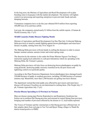In the long term, the Ministry of Agriculture and Rural Development will re-plan
breeding zones to keep pace with the market development. The ministry will tighten
control over processing and exporting enterprises to prevent trade frauds and anti-
dumping lawsuits.

Vietnamese companies have so far this year obtained $610 million from exporting
260,000 tons of tra and basa catfish.

Last year, the companies earned nearly $1 billion from the catfish exports. (Vietnam &
World Economy July 17 p7)

MARD Launches Paddy Diseases Fighting Month

Minister of Agriculture and Rural Development Cao Duc Phat July 16 directed Mekong
Delta provinces to launch a month fighting against brown planthoppers and stunt-leave
disease on paddy, starting from July 16 to August 16.

The Mekong Delta provinces will join hands in curbing the diseases in order to ensure
bumper summer-autumn, autumn-winter and winter-spring crops.

The direction by the minister is also under the Prime Minister Nguyen Tan Dung’s
instruction urging local authorities to curb pest infestations which are spreading in the
Mekong Delta, the Vietnam’s granary.

Mekong Delta provinces will also focus on destroying brown planthoppers on paddy by
using pesticide, destroying paddy seriously crunched out by the pest insects and
tightening control over pesticide quality.

According to the Plant Protection Department, brown planthoppers have damaged nearly
220,000 hectares of paddy in southern provinces, including 192,000 hectares of summer-
autumn crop. Meanwhile, more than 2,500 hectares are getting stun-leave disease.

The department warned that total paddy area affected by pest insects and stunt-leave
disease will increase if localities are not determined in curbing them. (The People July 17
p8, Vietnam Agriculture July 17 p1)

Porcine Disease Spreading to 12 Provinces in Vietnam

Blue-ear disease among pigs-Porcine Reproductive and Respiratory Syndrome-has
broken out in northern Hai Duong province and returned in central Quang Nam province,
bringing total number of provinces affected by the disease to 12, local media reported.

The Voices of Vietnam said the veterinarians in Hai Duong province affirmed July 16
that samples taken from sick pigs in Tan Viet and Quyet Thang villages in Thanh Ha
district tested positive to PRRS.
 