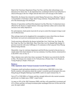 Head of the Veterinary Department Dong Van Chuc said that after infected pigs were
detected at two farms July 14, the department has coordinated with the local authorities to
check all the pigs in the two villages and ask them not to sell sick pigs on the market.

Meanwhile, the disease has returned in central Quang Nam province, affecting 27 pigs in
12 households in Vinh Quan village, Binh Trung commune, Thang Binh district. Almost
all of the diseased pigs were destroyed.

Minister of Agriculture and Rural Development Cao Duc Phat July 15 ordered provinces
affected by the disease to support farmers whose pigs had been culled, and to ensure that
carcasses were safety disposed of.

He said temporary check-points must also be set up to control the transport of pigs in and
out of affected areas.

Phat said pigs must not be slaughtered for consumption in areas where blue-ear disease
had broken out to prevent contaminated meat entering the food chain.

Twelve provinces affected by the disease include Bac Lieu, Vinh Long, Soc Trang, Ba
Ria Vung Tau, Phu Yen, Binh Dinh, Thua Thien Hue, Lao Cai, Quang Ninh, Quang Tri
province worst-hit with some 4,000 pigs in 18 communes in Hai Lang and Trieu Phuong
districts being infected.

Meanwhile, Long An veterinary department said bird flu has recurred in the province as
sample taken from dead chickens in Tan Lan commune, Can Duoc district, tested positive
to the H5N1 virus on July 12.

These chickens were said to have been vaccinated. The district was worst-hit by bird flu
in May. The disease now remains in Tra Vinh province. (Pioneer July 17 p3, People p2,
Young People p2, People’s Police p5)

Business:
SMEs Optimistic about Vietnam Economic Growth Prospects-HSBC

Vietnamese small and medium enterprises are listed among 3,000 SMEs in ten Asia-
Pacific countries with optimism about the country’s economic growth prospects this year,
Hong Kong & Shanghai Banking Corp (HSBC) said in its report released July 16.

Up to 67% of 300 SMEs in Vietnam said they strongly believed in the current economic
growth rate or at higher pace, HSBC’s report noted.

As many as 54% of the 300 Vietnamese SMEs said they will expand their investment and
41% of them said they will keep investment plans unchanged from now till the end of the
year, the report added.
 