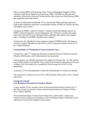 After surveying SMEs in Hong Kong, China, Taiwan, Bangledesh, Singapore, India,
Vietnam, South Korea, Malaysia and Indonesia, HSBC said SMEs in India are most-
optimistic, followed by China and Taiwan and the other extreme are South Korean SMEs
due to political and social unrests.

In terms of employment recruitment, 74% of Asia-Pacific SMEs said they planned to
keep current manpower meanwhile a considerable number of SMEs in Vietnam said they
will employ more workers.

Assessing the HSBC’s report on Vietnam’s situation, Huynh Buu Quang, director of
HSBC’s financial enterprise services department said “Vietnam’s economy the tough
time in the first half this year with high inflation and hefty trade deficit, forex market
risks,” reminding “local SMEs should be more vigilant.”

Vietnam now has 260,000 non-state companies totaling VND600 trillion. The figure is
forecast to jump to 500,000 non-state firms by 2010. (Vietnam Economic Times Jul 17
p6, Vietpan Database)

Vietnam Ranks 17th Worldwide in Terms of Internet Users

Vietnam now ranks 17th among top 20 nations worldwide in terms of Internet users, the
Ministry of Information and Communications has announced.

Internet service was officially permitted to be supplied in Vietnam Nov 19, 1997. By the
end of 2005, Vietnam exceeded the Asia average level of Internet subscribers (8.4%) and
in March, 2007 the country also exceeded the world average level (16.9% of the
population).

At present, 23.5% of the population or about 20 million people in Vietnam use Internet.

The current rate is forecast to rise to 35% in 2010. (People’s Police July 17 p11, Vietnam
Panorama)

Foreign Investment:
U.K. Businesses Interested in Vietnamese Market

A large number of U.K. investors said at an investment forum held in London July 15
that they are keen on securities, finance and real estate business in Vietnam, Vietnam
News Agency reported.

PricewaterhouseCoopers Vietnam Senior Partner Ian Lydall said his company has
received various requests for consultancy on the Vietnamese market, noting that it is the
right time to invest in the Southeast Asian country.
 