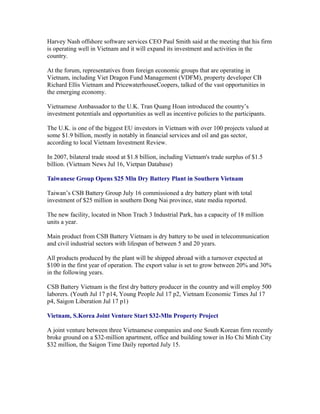 Harvey Nash offshore software services CEO Paul Smith said at the meeting that his firm
is operating well in Vietnam and it will expand its investment and activities in the
country.

At the forum, representatives from foreign economic groups that are operating in
Vietnam, including Viet Dragon Fund Management (VDFM), property developer CB
Richard Ellis Vietnam and PricewaterhouseCoopers, talked of the vast opportunities in
the emerging economy.

Vietnamese Ambassador to the U.K. Tran Quang Hoan introduced the country’s
investment potentials and opportunities as well as incentive policies to the participants.

The U.K. is one of the biggest EU investors in Vietnam with over 100 projects valued at
some $1.9 billion, mostly in notably in financial services and oil and gas sector,
according to local Vietnam Investment Review.

In 2007, bilateral trade stood at $1.8 billion, including Vietnam's trade surplus of $1.5
billion. (Vietnam News Jul 16, Vietpan Database)

Taiwanese Group Opens $25 Mln Dry Battery Plant in Southern Vietnam

Taiwan’s CSB Battery Group July 16 commissioned a dry battery plant with total
investment of $25 million in southern Dong Nai province, state media reported.

The new facility, located in Nhon Trach 3 Industrial Park, has a capacity of 18 million
units a year.

Main product from CSB Battery Vietnam is dry battery to be used in telecommunication
and civil industrial sectors with lifespan of between 5 and 20 years.

All products produced by the plant will be shipped abroad with a turnover expected at
$100 in the first year of operation. The export value is set to grow between 20% and 30%
in the following years.

CSB Battery Vietnam is the first dry battery producer in the country and will employ 500
laborers. (Youth Jul 17 p14, Young People Jul 17 p2, Vietnam Economic Times Jul 17
p4, Saigon Liberation Jul 17 p1)

Vietnam, S.Korea Joint Venture Start $32-Mln Property Project

A joint venture between three Vietnamese companies and one South Korean firm recently
broke ground on a $32-million apartment, office and building tower in Ho Chi Minh City
$32 million, the Saigon Time Daily reported July 15.
 
