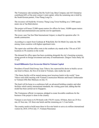 The Vietnamese side including Dai Ha Tech Corp, Beta Company and A41 Enterprise
contributed 60% of the joint venture’s total capital, while the remaining rate is held by
the South Korean partner, Vina-Thang Long Co.

The investors will build the 14-storey Thang Long Tower building on a 7,000-square
meter site at Tan Binh district.

The project will house 22,000 square-meters for offices for lease, 10,000 square meters
for retail and entertainment area and the rest for apartments.

The tower, near Tan Son Nhat International Airport, is slated for operation after 14-
month construction.

According to a report from Cushman & Wakefield, Ho Chi Minh City ranks the 10th
among Asian countries with highest apartment rents.

The report also said that office rents in the southern city stands at the 17th out of 203
locations in 58 countries in the world.

The demand for office space has been escalating alongside the city’s booming economy,
strong growth in foreign investment and entry of multinationals. (Saigon Times Daily Jul
15 p2)

Israeli Billionaire Eyes Seven-star Hotel in Vietnam Capital

President of Israeli Elad Group, Issac Tshuva, has expressed his desire to build a seven-
star hotel in Hanoi, the first of its kind in Vietnam, state media has said.

“The future facility will be named among most luxurious hotels in the world,” Issac
Tshuva said while meeting with Vietnam Construction Minister and Israeli Ambassador
to Vietnam Effie Ben Matityau on July 15.

The hotel will be home to a conference hall, an advanced building complex and other
facilities which satisfy international standards, the visiting guest said, adding that the
model has been carried out in Singapore.

The Vietnamese official, in response, pledged to create favorable conditions for the
business if the project is done in the country.

Vietnam is now home to 8,556 hotels with 170,551 rooms. Of them, there are 25 five-
star, 65 four-star, 141 three-star hotels and the remaining are 1-2 star hotels.

The country needs to build more three to five-star hotels to serve six million international
visitors by 2010. (VNA July 17, Vietnam Panorama)
 
