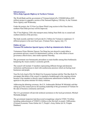 Infrastructure:
WB to Help Upgrade Highway in Northern Vietnam

The World Bank and the government of Vietnam kicked off a VND480 billion ($29
million) project to upgrade a section of the National Highway 21B July 16, the Vietnam
News Agency said Wednesday.

Under the project, the 32.9 km Lac Quan-Thinh Long section in Hai Chau district,
northern Nam Dinh province will be improved.

The 57 km Highway 21B is the transport artery linking Nam Dinh city to coastal and
southern districts of the province.

The bank recently said that it will provide $1.2 billion for Vietnam to implement 13
different projects in the next fiscal year. (Vietnam News Agency July 17)

Politics & Law:
Vietnam PM Authorizes Special Agency to Beef up Administrative Reform

Vietnamese Prime Minister Nguyen Tan Dung has just okayed to made debut a
government advisory council on administrative reform, in line with efforts to boost
governance effectiveness, state media reported Thursday.

The government sees bureaucratic procedures as main hurdles among three bottlenecks
hampering the Asean country’s economic growth.

The council will include 15 members representing different foreign and domestic
institutions and businesses to deal with cumbersome practices which are hurting local
businesses and people.

Tran Du Lich, head of Ho Chi Minh City Economic Institute told the Thoi Bao Kinh Te
newspaper that debut of the council is regarded a breakthrough in the ongoing reforms
because it has mandate to directly report cumbersome administrative hurdles by state
agencies to the prime minister for timely solutions.

Addressing the debuting ceremony, the U.S. Ambassador Michael W.Michalak said that
setting up of the council proves far-reaching leadership of the government of Vietnam for
the sake of business community and locals.

The U.S. government will provide technical assistances to the local government, Michael
Michalak pledged.

The government inspectors had discovered wrongdoings valued at VND1.74 trillion
including embezzlement of VND251.6 billion in the first half via nearly 3,000 probes.
(Vietnam Economic Times Online Jul 17, People’s Army Online Jul 16, Vietpan
Database)
 