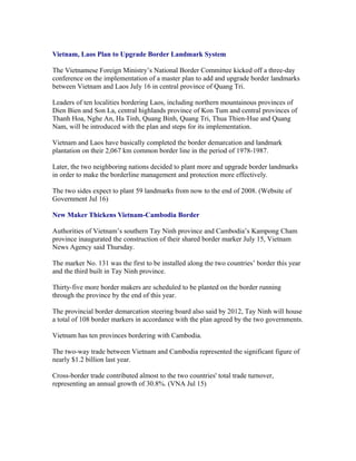 Vietnam, Laos Plan to Upgrade Border Landmark System

The Vietnamese Foreign Ministry’s National Border Committee kicked off a three-day
conference on the implementation of a master plan to add and upgrade border landmarks
between Vietnam and Laos July 16 in central province of Quang Tri.

Leaders of ten localities bordering Laos, including northern mountainous provinces of
Dien Bien and Son La, central highlands province of Kon Tum and central provinces of
Thanh Hoa, Nghe An, Ha Tinh, Quang Binh, Quang Tri, Thua Thien-Hue and Quang
Nam, will be introduced with the plan and steps for its implementation.

Vietnam and Laos have basically completed the border demarcation and landmark
plantation on their 2,067 km common border line in the period of 1978-1987.

Later, the two neighboring nations decided to plant more and upgrade border landmarks
in order to make the borderline management and protection more effectively.

The two sides expect to plant 59 landmarks from now to the end of 2008. (Website of
Government Jul 16)

New Maker Thickens Vietnam-Cambodia Border

Authorities of Vietnam’s southern Tay Ninh province and Cambodia’s Kampong Cham
province inaugurated the construction of their shared border marker July 15, Vietnam
News Agency said Thursday.

The marker No. 131 was the first to be installed along the two countries’ border this year
and the third built in Tay Ninh province.

Thirty-five more border makers are scheduled to be planted on the border running
through the province by the end of this year.

The provincial border demarcation steering board also said by 2012, Tay Ninh will house
a total of 108 border markers in accordance with the plan agreed by the two governments.

Vietnam has ten provinces bordering with Cambodia.

The two-way trade between Vietnam and Cambodia represented the significant figure of
nearly $1.2 billion last year.

Cross-border trade contributed almost to the two countries' total trade turnover,
representing an annual growth of 30.8%. (VNA Jul 15)
 