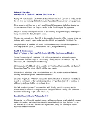 Labor & Education:
500 Workers at Footwear Co Go on Strike in HCMC

Nearly 500 workers at Ho Chi Minh City-based Footwear Imex Co went on strike July 16
for pay rises and working shift reduction, the Nguoi Lao Dong (Laborer) newspaper said.

Those workers said they had to work an additional 4 hours a day, including Sunday and
became exhausted, however, they received a VND1.5 million pay, the paper said.

They will resume working until leaders of the company pledge to raise pays and improve
living conditions for them, the paper added.

Vietnam has reported more than 300 strikes since the beginning of the year due to soaring
inflation with a notably recent strike involving 10,000 workers in Ho Chi Minh City.

The government of Vietnam has issued a decree to ban illegal strikers to compensate to
their employers for losses. (Laborer Online Jul 17, Vietpan Database)

Health & Environment:
Central Vietnam to Carry out WB-funded $210 Mln Environmental Project

Central Danang city will conduct a $210 million project to deal with environmental
pollution to achieve the target of “Developing Danang into an Environment City”, the
Thoi Bao Kinh Te newspaper said Thursday.

Of the sum, the World Bank will account for $150 million, Chairman of the city People's
Committee, Tran Van Minh, July 16 told the mass media.

The project is scheduled to be carried out in the next five years with aims to focus on
building wastewater systems on river and sea banks.

Under the project, the 30 hectare wastewater treatment station in Hoa Xuan will be built,
as well as equipments of the waste treating station of Ngu Hanh Son will be installed in
addition to dredging the Phu Loc polluted river.

The WB sent its experts to Vietnam to joint with the city authorities to map out the
scheme and will submit it to the government for approval in the coming time. (Vietnam
Economic Times July 17 p3, Labor July 17 p2)

Hanoi to Move All Heavy Polluters by 2010

The capital city of Hanoi is required to move all heavy polluters, mostly alcohol, garment
and textiles makers and establishments using harmful chemicals, from the inner city to
the outskirts by 2010, the Vietnam News Agency said, citing the Ministry of Natural
Resources and Environment.
 