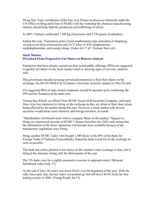 Wong Hoy Yuen, coordinator of the East Asia Project on precursor chemicals under the
UN Office on Drug and Crime (UNODC) told the workshop the chemical manufacturing
industry should help fight the production and trafficking of safrole.

In 2007, Vietnam confiscated 7,500 kg of precursor and 5,750 grams of ephedrine.

Earlier this year, Vietnamese police found amphetamine-type stimulants in Haiphong,
seizing seven kilos of precursors and 14.37 kilos of ATS (amphetamine,
methamphetamine, and ecstasy) drugs. (Labor Jul 17 p7, Vietnam News p3)

Stock Market:
Privatized Firms Proposed to List Shares on Bourses-Analysts

Enterprises that have already carried out their initial public offerings (IPOs) are suggested
to quickly list shares on the stock market which is showing signs of recovery, analysts
said.

The government should encourage privatized enterprises to float their shares on the
exchange, the Ho Chi Minh City Economic University securities analyst Le Dat Chi said.

Chi suggested IPOs of state-owned companies should be speeded up by conducting the
IPO and the floatation at the same time.

Truong Duy Khiem, an official from HCMC-based ACB Securities Company, said many
firms were less interested in listing on the exchange as they are afraid of their share prices
being affected by the market slump this year. However, a stock market with diverse
securities would attract more domestic and foreign investors, he noted.

“Shareholders will benefit more when a company floats on the market,” Nguyen Le
Hung, an experienced investor at HCMC’s Saigon Securities Inc (SSI) said, noting that
the information on the firms' operations will become more available because of the
transparency regulations once listing.

Hong, another HCMC trader, who bought 1,500 shares in the IPO of the Bank for
Foreign Trade of Vietnam (Vietcombank), hoped the bank would list on the exchange as
soon as possible.

The bank had earlier planned to list shares on the country's main exchange in June, but it
delayed the domestic listing until the third quarter of the year.

The VN-Index rose for a eighth consecutive sessions to approach nearly 500-point
benchmark today [July 17].

As the end of June, the index was down 56.6% over the beginning of the year. With the
rally since early July, the key index was pushed up, but still down 46.8% from the first
trading session of 2008. (Young People Jul 17)
 