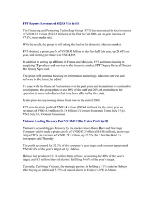 FPT Reports Revenues of $525.8 Mln in H1

The Financing and Promoting Technology Group (FPT) has announced its total revenues
of VND8.67 trillion ($525.8 million) in the first half of 2008, an on-year increase of
47.1%, state media said.

With the result, the group is still taking the lead in the domestic telecoms market.

FPT obtained a pretax profit of VND631 billion in the first half this year, up 24.63% on
year, and earning per share was VND4,185.

In addition to setting up affiliates in France and Malaysia, FPT continues leading in
supplying IT products and services in the domestic market, FPT Deputy General Director
Bui Quang Ngoc said.

The group will continue focusing on information technology, telecoms services and
software in the future, he added.

To cope with the financial fluctuations over the past years and to maintain its sustainable
development, the group plans to axe 10% of the staff and 20% of expenditures for
operation in some subsidiaries that have been affected by the crisis.

It also plans to stop issuing shares from now to the end of 2008.

FPT aims to attain profit of VND1.4 trillion ($90.68 million) for the entire year on
revenues of VND18.4 trillion ($1.15 billion). (Vietnam Economic Times July 17 p3,
VNA July 16, Vietnam Panorama)

Vietnam Leading Brewery Post VND247.2 Bln Pretax Profit in H1

Vietnam’s second-biggest brewery by the market share-Hanoi Beer and Beverage
Company-said it made a pretax profit of VND247.2 billion ($14.98 million), an on-year
drop of 91% on revenues of VND1.711 trillion, up 23.5%, the Thoi Bao Kinh Te
newspaper said Thursday.

The profit accounted for 52.3% of the company’s year target and revenues represented
VND42.4% of the year’s target set by Habeco.

Habeco had produced 161.8 million liters of beer, accounting for 40% of the year’s
target, and 8.6 million liters of alcohol, fulfilling 54.6% of the year’s target.

Currently, Carlsberg Vietnam, the strategic partner, is holding a 16% stake in Habeco
after buying an additional 5.77% of unsold shares in Habeco’s IPO in March.
 