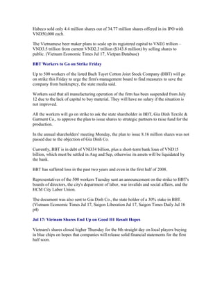Habeco sold only 4.4 million shares out of 34.77 million shares offered in its IPO with
VND50,000 each.

The Vietnamese beer maker plans to scale up its registered capital to VND3 trillion –
VND3.5 trillion from current VND2.3 trillion ($143.8 million) by selling shares to
public. (Vietnam Economic Times Jul 17, Vietpan Database)

BBT Workers to Go on Strike Friday

Up to 500 workers of the listed Bach Tuyet Cotton Joint Stock Company (BBT) will go
on strike this Friday to urge the firm's management board to find measures to save the
company from bankruptcy, the state media said.

Workers said that all manufacturing operation of the firm has been suspended from July
12 due to the lack of capital to buy material. They will have no salary if the situation is
not improved.

All the workers will go on strike to ask the state shareholder in BBT, Gia Dinh Textile &
Garment Co., to approve the plan to issue shares to strategic partners to raise fund for the
production.

In the annual shareholders' meeting Monday, the plan to issue 8.16 million shares was not
passed due to the objection of Gia Dinh Co.

Currently, BBT is in debt of VND34 billion, plus a short-term bank loan of VND15
billion, which must be settled in Aug and Sep, otherwise its assets will be liquidated by
the bank.

BBT has suffered loss in the past two years and even in the first half of 2008.

Representatives of the 500 workers Tuesday sent an announcement on the strike to BBT's
boards of directors, the city's department of labor, war invalids and social affairs, and the
HCM City Labor Union.

The document was also sent to Gia Dinh Co., the state holder of a 30% stake in BBT.
(Vietnam Economic Times Jul 17, Saigon Liberation Jul 17, Saigon Times Daily Jul 16
p4)

Jul 17: Vietnam Shares End Up on Good H1 Result Hopes

Vietnam's shares closed higher Thursday for the 8th straight day on local players buying
in blue chips on hopes that companies will release solid financial statements for the first
half soon.
 