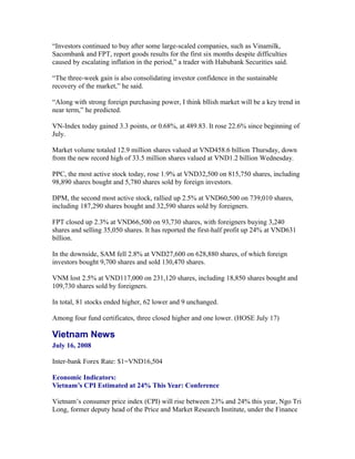 “Investors continued to buy after some large-scaled companies, such as Vinamilk,
Sacombank and FPT, report goods results for the first six months despite difficulties
caused by escalating inflation in the period,” a trader with Habubank Securities said.

“The three-week gain is also consolidating investor confidence in the sustainable
recovery of the market,” he said.

“Along with strong foreign purchasing power, I think bllish market will be a key trend in
near term,” he predicted.

VN-Index today gained 3.3 points, or 0.68%, at 489.83. It rose 22.6% since beginning of
July.

Market volume totaled 12.9 million shares valued at VND458.6 billion Thursday, down
from the new record high of 33.5 million shares valued at VND1.2 billion Wednesday.

PPC, the most active stock today, rose 1.9% at VND32,500 on 815,750 shares, including
98,890 shares bought and 5,780 shares sold by foreign investors.

DPM, the second most active stock, rallied up 2.5% at VND60,500 on 739,010 shares,
including 187,290 shares bought and 32,590 shares sold by foreigners.

FPT closed up 2.3% at VND66,500 on 93,730 shares, with foreigners buying 3,240
shares and selling 35,050 shares. It has reported the first-half profit up 24% at VND631
billion.

In the downside, SAM fell 2.8% at VND27,600 on 628,880 shares, of which foreign
investors bought 9,700 shares and sold 130,470 shares.

VNM lost 2.5% at VND117,000 on 231,120 shares, including 18,850 shares bought and
109,730 shares sold by foreigners.

In total, 81 stocks ended higher, 62 lower and 9 unchanged.

Among four fund certificates, three closed higher and one lower. (HOSE July 17)

Vietnam News
July 16, 2008

Inter-bank Forex Rate: $1=VND16,504

Economic Indicators:
Vietnam’s CPI Estimated at 24% This Year: Conference

Vietnam’s consumer price index (CPI) will rise between 23% and 24% this year, Ngo Tri
Long, former deputy head of the Price and Market Research Institute, under the Finance
 