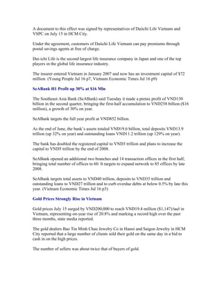 A document to this effect was signed by representatives of Daiichi Life Vietnam and
VSPC on July 15 in HCM City.

Under the agreement, customers of Daiichi Life Vietnam can pay premiums through
postal savings agents at free of charge.

Dai-ichi Life is the second largest life insurance company in Japan and one of the top
players in the global life insurance industry.

The insurer entered Vietnam in January 2007 and now has an investment capital of $72
million. (Young People Jul 16 p7, Vietnam Economic Times Jul 16 p9)

SeABank H1 Profit up 30% at $16 Mln

The Southeast Asia Bank (SeABank) said Tuesday it made a pretax profit of VND130
billion in the second quarter, bringing the first-half accumulation to VND258 billion ($16
million), a growth of 30% on year.

SeABank targets the full year profit at VND852 billion.

As the end of June, the bank’s assets totaled VND19.6 billion, total deposits VND13.9
trillion (up 32% on year) and outstanding loans VND11.2 trillion (up 129% on year).

The bank has doubled the registered capital to VND3 trillion and plans to increase the
capital to VND5 trillion by the end of 2008.

SeABank opened an additional two branches and 14 transaction offices in the first half,
bringing total number of offices to 60. It targets to expand network to 85 offices by late
2008.

SeABank targets total assets to VND40 trillion, deposits to VND35 trillion and
outstanding loans to VND27 trillion and to curb overdue debts at below 0.5% by late this
year. (Vietnam Economic Times Jul 16 p3)

Gold Prices Strongly Rise in Vietnam

Gold prices July 15 surged by VND200,000 to reach VND19.4 million ($1,147)/tael in
Vietnam, representing on-year rise of 20.8% and marking a record high over the past
three months, state media reported.

The gold dealers Bao Tin Minh Chau Jewelry Co in Hanoi and Saigon Jewelry in HCM
City reported that a large number of clients sold their gold on the same day in a bid to
cash in on the high prices.

The number of sellers was about twice that of buyers of gold.
 