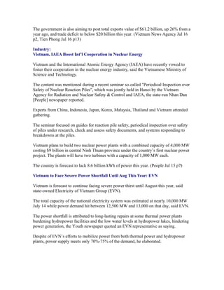 The government is also aiming to post total exports value of $61.2 billion, up 26% from a
year ago, and trade deficit to below $20 billion this year. (Vietnam News Agency Jul 16
p2, Tien Phong Jul 16 p13)

Industry:
Vietnam, IAEA Boost Int’l Cooperation in Nuclear Energy

Vietnam and the International Atomic Energy Agency (IAEA) have recently vowed to
foster their cooperation in the nuclear energy industry, said the Vietnamese Ministry of
Science and Technology.

The content was mentioned during a recent seminar so-called "Periodical Inspection over
Safety of Nuclear Reaction Piles", which was jointly held in Hanoi by the Vietnam
Agency for Radiation and Nuclear Safety & Control and IAEA, the state-run Nhan Dan
[People] newspaper reported.

Experts from China, Indonesia, Japan, Korea, Malaysia, Thailand and Vietnam attended
gathering.

The seminar focused on guides for reaction pile safety, periodical inspection over safety
of piles under research, check and assess safety documents, and systems responding to
breakdowns at the piles.

Vietnam plans to build two nuclear power plants with a combined capacity of 4,000 MW
costing $9 billion in central Ninh Thuan province under the country’s first nuclear power
project. The plants will have two turbines with a capacity of 1,000 MW each.

The country is forecast to lack 8.6 billion kWh of power this year. (People Jul 15 p7)

Vietnam to Face Severe Power Shortfall Until Aug This Year: EVN

Vietnam is forecast to continue facing severe power thirst until August this year, said
state-owned Electricity of Vietnam Group (EVN).

The total capacity of the national electricity system was estimated at nearly 10,000 MW
July 14 while power demand hit between 12,500 MW and 13,000 on that day, said EVN.

The power shortfall is attributed to long-lasting repairs at some thermal power plants
burdening hydropower facilities and the low water levels at hydropower lakes, hindering
power generation, the Youth newspaper quoted an EVN representative as saying.

Despite of EVN’s efforts to mobilize power from both thermal power and hydropower
plants, power supply meets only 70%-75% of the demand, he elaborated.
 