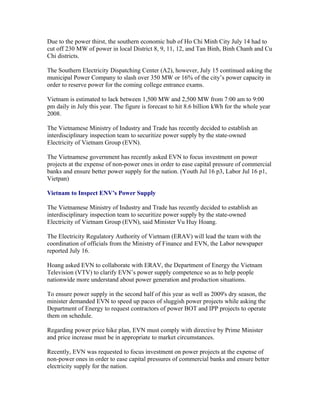 Due to the power thirst, the southern economic hub of Ho Chi Minh City July 14 had to
cut off 230 MW of power in local District 8, 9, 11, 12, and Tan Binh, Binh Chanh and Cu
Chi districts.

The Southern Electricity Dispatching Center (A2), however, July 15 continued asking the
municipal Power Company to slash over 350 MW or 16% of the city’s power capacity in
order to reserve power for the coming college entrance exams.

Vietnam is estimated to lack between 1,500 MW and 2,500 MW from 7:00 am to 9:00
pm daily in July this year. The figure is forecast to hit 8.6 billion kWh for the whole year
2008.

The Vietnamese Ministry of Industry and Trade has recently decided to establish an
interdisciplinary inspection team to securitize power supply by the state-owned
Electricity of Vietnam Group (EVN).

The Vietnamese government has recently asked EVN to focus investment on power
projects at the expense of non-power ones in order to ease capital pressure of commercial
banks and ensure better power supply for the nation. (Youth Jul 16 p3, Labor Jul 16 p1,
Vietpan)

Vietnam to Inspect ENV’s Power Supply

The Vietnamese Ministry of Industry and Trade has recently decided to establish an
interdisciplinary inspection team to securitize power supply by the state-owned
Electricity of Vietnam Group (EVN), said Minister Vu Huy Hoang.

The Electricity Regulatory Authority of Vietnam (ERAV) will lead the team with the
coordination of officials from the Ministry of Finance and EVN, the Labor newspaper
reported July 16.

Hoang asked EVN to collaborate with ERAV, the Department of Energy the Vietnam
Television (VTV) to clarify EVN’s power supply competence so as to help people
nationwide more understand about power generation and production situations.

To ensure power supply in the second half of this year as well as 2009's dry season, the
minister demanded EVN to speed up paces of sluggish power projects while asking the
Department of Energy to request contractors of power BOT and IPP projects to operate
them on schedule.

Regarding power price hike plan, EVN must comply with directive by Prime Minister
and price increase must be in appropriate to market circumstances.

Recently, EVN was requested to focus investment on power projects at the expense of
non-power ones in order to ease capital pressures of commercial banks and ensure better
electricity supply for the nation.
 