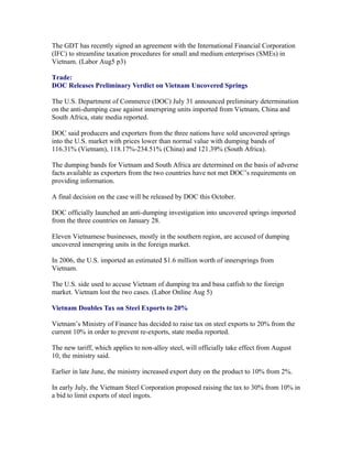 The GDT has recently signed an agreement with the International Financial Corporation
(IFC) to streamline taxation procedures for small and medium enterprises (SMEs) in
Vietnam. (Labor Aug5 p3)

Trade:
DOC Releases Preliminary Verdict on Vietnam Uncovered Springs

The U.S. Department of Commerce (DOC) July 31 announced preliminary determination
on the anti-dumping case against innerspring units imported from Vietnam, China and
South Africa, state media reported.

DOC said producers and exporters from the three nations have sold uncovered springs
into the U.S. market with prices lower than normal value with dumping bands of
116.31% (Vietnam), 118.17%-234.51% (China) and 121.39% (South Africa).

The dumping bands for Vietnam and South Africa are determined on the basis of adverse
facts available as exporters from the two countries have not met DOC’s requirements on
providing information.

A final decision on the case will be released by DOC this October.

DOC officially launched an anti-dumping investigation into uncovered springs imported
from the three countries on January 28.

Eleven Vietnamese businesses, mostly in the southern region, are accused of dumping
uncovered innerspring units in the foreign market.

In 2006, the U.S. imported an estimated $1.6 million worth of innersprings from
Vietnam.

The U.S. side used to accuse Vietnam of dumping tra and basa catfish to the foreign
market. Vietnam lost the two cases. (Labor Online Aug 5)

Vietnam Doubles Tax on Steel Exports to 20%

Vietnam’s Ministry of Finance has decided to raise tax on steel exports to 20% from the
current 10% in order to prevent re-exports, state media reported.

The new tariff, which applies to non-alloy steel, will officially take effect from August
10, the ministry said.

Earlier in late June, the ministry increased export duty on the product to 10% from 2%.

In early July, the Vietnam Steel Corporation proposed raising the tax to 30% from 10% in
a bid to limit exports of steel ingots.
 