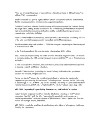 “This is a strong political sign of support from a friend to a friend in difficult times,” he
told the VNA correspondent.

The Swiss leader has spoken highly of the Vietnam-Switzerland relations and affirmed
that his country prioritizes Vietnam in its cooperation policies.

President Pascal also affirmed that his country will continue to stand by Vietnam during
the rough times, adding that he is convinced the Vietnamese government has chosen the
right action to tackle momentous difficulties and he is glad to hear the government is
concentrating on fighting inflation.

So far, Switzerland has disbursed $95.6 million in ODA for Vietnam, accounting for 65%
of the total sum the European country earmarked for the Mekong region..

The bilateral two-way trade reached $1.25 billion last year, surpassing far from the figure
of $781 million in 2006.

In the first six months of this year, the trade value reached $1.84 billion.

The 7.5-million-people country has so far invested a total 50 projects worth $750 million
in Vietnam, ranking the fifth among European investors and the 19th out of 81 nations and
territories.

In term of cooperative potentials, President Pascal particularly expressed the cooperation
in training, research and higher education.

Around 15% of the visas granted by the Swiss Embassy in Hanoi are for professors,
teachers and students, the president said.

During his stay in Vietnam, the president is scheduled to witness the signing of a
cooperation agreement by the Institute of Technology from Lausanne and the University
of Technology of Ho Chi Minh City and the other by University of Geneva and the Hanoi
National University. (VNA Jul 31, Website of CPV Jul 30, Vietnam News Aug 4 p1)

VID 2009: Improving Responsibility, Transparency to Combat Corruption

Deputy General Inspector Mai Quoc Binh Jul 28 chaired a meeting to poll Vietnam
Innovation Day 2009 with the title: “Increasing Responsibility and transparency,
combating corruption,” with participation of Ministries of Culture, Sports, and Tourism,
Police, and Foreign Affairs, and others.

VID 2009 is regarded a small fair devoted to innovative ideas to help address challenges
faced by the community.
 