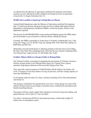 An official from the Ministry of Agriculture and Rural Development said African
countries are now offering favorable conditions for foreign investors in agriculture.
(vinanet July 16, Saigon Liberation July 15)

MARD Asks Localities to Speed up Curbing Blue-ear Disease

Animal Health Department under the Ministry of Agriculture and Rural Development
July 15 issued new decision asking provincial services to tighten fight against Porcine
Reproductive and Respiratory Syndrome (PRRS), or blue-ear disease, website of the
department reported.

The decision No 80/2008/QD-BNN on preventing and fighting against the PRRS asked
provincial leaders to go to localities to directly instruct curbing the disease.

Currently, the PRRS is spreading to 10 provinces in Vietnam, including Bac Lieu, Vinh
Long, Soc Trang, Lao Cai, Ba Ria Vung Tau, Quang Ninh, Thua Thien Hue, Quang Tri,
Binh Dinh, and Phu Yen.

Meanwhile, foot and mouth disease is affecting animals in four provinces of Cao Bang,
Ha Tinh, Thua Thien Hue and Quang Ninh, while bird flu now remains in Mekong Delta
Tra Vinh province. (agroviet July 16, The People July 16 p8)

Fertilizer Makers Mull over Storage Facility in Mekong Delta

The Vietnam Fertilizer Association is proposing the government of Vietnam to license a
fertilizer storage facility in the Mekong Delta region, the Vietnam News Agency
reported, citing deputy chairman of the association Nguyen Hac Thuy.

Thuy said with a total investment of VND100 billion ($6.06 million), the facility will
cover 13 hectares in Can Duoc district of Long An province, and have storage capacity of
more than 200,000 tons.

It will operate under the name Five Stars, with the ownership of Five Stars International
Joint Stock Co.

The storage is scheduled to be operational by next year’s winter-spring rice crop to help
stabilize fertilizer prices by providing a consistent source, unaffected by speculation and
thereby benefiting farmers.

The project will have steady support from enterprises involved in long-term trading, said
general director of Five Stars Co Tran Van Muoi.

Five Stars is located near HCM City and eastern provinces, which trade roughly 20
million tons of commodities yearly.
 