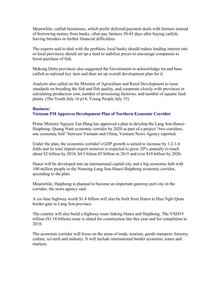 Meanwhile, catfish businesses, which prefer deferred payment deals with farmers instead
of borrowing money from banks, often pay farmers 30-45 days after buying catfish,
leaving breeders in further financial difficulties.

The experts said to deal with the problem, local banks should reduce lending interest rate
or local provinces should set up a fund to stabilize prices to encourage companies to
boost purchase of fish.

Mekong Delta provinces also suggested the Government to acknowledge tra and basa
catfish as national key item and then set up overall development plan for it.

Analysts also called on the Ministry of Agriculture and Rural Development to issue
standards on breeding the fish and fish quality, and cooperate closely with provinces in
calculating production cost, number of processing factories, and number of aquatic feed
plants. (The Youth July 16 p14, Young People July 15)

Business:
Vietnam PM Approves Development Plan of Northern Economic Corridor

Prime Minister Nguyen Tan Dung has approved a plan to develop the Lang Son-Hanoi-
Haiphong- Quang Ninh economic corridor by 2020 as part of a project “two corridors,
one economic belt” between Vietnam and China, Vietnam News Agency reported.

Under the plan, the economic corridor’s GDP growth is aimed to increase by 1.2-1.4
folds and its total import-export turnover is expected to grow 20% annually to reach
about $2 billion by 2010, $4.5 bilion-$5 billion in 2015 and over $10 billion by 2020.

Hanoi will be developed into an international capital city and a big economic hub with
100 million people in the Nanning-Lang Son-Hanoi-Haiphong economic corridor,
according to the plan.

Meanwhile, Haiphong is planned to become an important gateway port city in the
corridor, the news agency said.

A six-lane highway worth $1.4 billion will also be built from Hanoi to Huu Nghi Quan
border gate in Lang Son province.

The country will also build a highway route linking Hanoi and Haiphong. The VND19
trillion ($1.18 billion) route is slated for construction late this year and for completion in
2010.

The economic corridor will focus on the areas of trade, tourism, goods transport, forestry,
culture, sci-tech and industry. It will include international border economic zones and
markets.
 