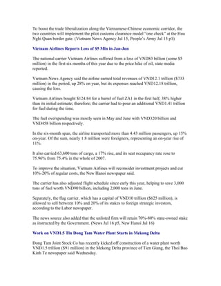 To boost the trade liberalization along the Vietnamese-Chinese economic corridor, the
two countries will implement the pilot customs clearance model “one check” at the Huu
Nghi Quan border gate. (Vietnam News Agency Jul 15, People’s Army Jul 15 p1)

Vietnam Airlines Reports Loss of $5 Mln in Jan-Jun

The national carrier Vietnam Airlines suffered from a loss of VND83 billion (some $5
million) in the first six months of this year due to the price hike of oil, state media
reported.

Vietnam News Agency said the airline earned total revenues of VND12.1 trillion ($733
million) in the period, up 28% on year, but its expenses reached VND12.18 trillion,
causing the loss.

Vietnam Airlines bought $124.84 for a barrel of fuel ZA1 in the first half, 38% higher
than its initial estimate; therefore; the carrier had to pour an additional VND1.41 trillion
for fuel during the time.

The fuel overspending was mostly seen in May and June with VND320 billion and
VND458 billion respectively.

In the six-month span, the airline transported more than 4.43 million passengers, up 15%
on-year. Of the sum, nearly 1.8 million were foreigners, representing an on-year rise of
11%.

It also carried 63,600 tons of cargo, a 17% rise, and its seat occupancy rate rose to
75.96% from 75.4% in the whole of 2007.

To improve the situation, Vietnam Airlines will reconsider investment projects and cut
10%-20% of regular costs, the New Hanoi newspaper said.

The carrier has also adjusted flight schedule since early this year, helping to save 3,000
tons of fuel worth VND90 billion, including 2,000 tons in June.

Separately, the flag carrier, which has a capital of VND10 trillion ($625 million), is
allowed to sell between 10% and 20% of its stakes to foreign strategic investors,
according to the Labor newspaper.

The news source also added that the unlisted firm will retain 70%-80% state-owned stake
as instructed by the Government. (News Jul 16 p5, New Hanoi Jul 16)

Work on VND1.5 Tln Dong Tam Water Plant Starts in Mekong Delta

Dong Tam Joint Stock Co has recently kicked off construction of a water plant worth
VND1.5 trillion ($91 million) in the Mekong Delta province of Tien Giang, the Thoi Bao
Kinh Te newspaper said Wednesday.
 