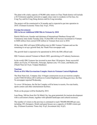 The plant with a daily capacity of 90,000 cubic meters in Chau Thanh district will include
a 44.5 kilometer pipeline network to supply clean water to residents in Cho Gao, Go
Cong Tay and Go Cong Dong districts and Go Cong township.

The project will be constructed in 24 months and is expected to put into operation in
2010. (Vietnam Economic Times July 16 p2, VNA)

Foreign Investment:
IDG to Invest Additional $500 Mln in Vietnam by 2010

Patrick McGovern, founder and chairman of International Database Group told
Vietnamese state media Tuesday [July 15] that IDG will increase investment in Vietnam
to $600 million from current $100 million in Vietnam from now to 2010.

Of the total, IDG will inject $200 million into its IDG Venture Vietnam and use the
remaining to set up a growth fund, the Thanh Nien newspaper said.

The growth fund is expected to be operational in 2010, the IDG official said.

IDG Ventures entered Vietnam in March 2003, specializing in IT industry businesses.

In the world, IDG Ventures has invested in more than 150 projects. Some successful
affairs are Excite, F5 Networks, Netscape, Spinner.com, VA Linux, and Baidu.com.
(Thanh Nien Jul 16 p2, Vietpan Database)

Tourism:
Work on $9.4 Mln Eco-tourism Complex Starts in Vietnam Central Highlands

The Hoai Nam Ltd., Company July 14 began construction on an eco-tourism complex
worth VND150 billion ($9.4 million) in Central Highlands Lam Dong province, the Dau
Tu newspaper reported Wednesday.

To cover 150 hectares, the Da Sar Complex will be home to resorts, five-star hotels,
sports centers and other entertainment facilities.

Work on the project will be finished by 2015.

Lam Dong, 308 km from Ho Chi Minh City, has great potentials for tourism development
with a convenient climate, together with splendid landscapes and cultural resources.

The number of visitors to the province is estimated to reach 700,000-800,000 per year,
including 10% foreigners. Hotels and guest houses see a capacity of 20,000 visitors per
day. (Vietnam Economic Times July 16 p3, Investment July 16 p3)
 