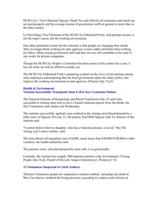 HCM City’s Vice Chairman Nguyen Thanh Tai said officials of communes and wards are
not paid properly and the average income of government staffs in general is lower than in
the labor market.

Le Hieu Dang, Vice Chairman of the HCM City Fatherland Front, said perhaps income is
not the major reason, but the working environment.

One other prominent reason for this situation is that people are changing their minds.
They no longer think working for state agencies is more stable and better than working
for others. Many young government staff said that one can still contribute to the state if
one works for private companies.

Though the HCM City People’s Committee has been aware of this matter for a year, it
has not come up with an effective remedy yet.

The HCM City Fatherland Front is preparing a report on the wave of job-quitting among
state employees and proposing that the local government adjust the salary policy and
improve the working environment at state agencies. (Pioneer July 15 p1)

Health & Environment:
Vietnam Successfully Transplants Stem Cell to Save Leukemia Patient

The National Institute of Hematology and Blood Transfusion July 15 said it has
succeeded in cloning stem cells to save a female leukemia patient from the Death, the
first Vietnamese state media said Wednesday.

The institute successfully applied a new method in the cloning stem blood donated by a
elder sister of Nguyen Thi Lan, 21, the patient, Prof-PhD Nguyen Anh Tri, director of the
institute said.

“I cannot believe that my daughter, who has a leukemia disease, is saved,” Bui Thi
Vuong, Lan’s native mother, said.

The stem blood cell transplant costs $18,000, much lower than $30,000-$100,000 in other
countries, the health authorities said.

The patient's sister, who had donated the stem cells, is in good health.

Currently, the institute has roughly 200 leukemia patients a day for treatment. (Young
People July 16 p2, People's Police p4, Saigon Liberation p1, Pioneer p1+2)

13 Vietnamese Suspected to Catch Anthrax

Thirteen Vietnamese people are suspected to contract anthrax, including one death in
Meo Vac district, northern Ha Giang province, according to a latest result of tests on
 