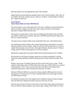 Relevant agencies are investigating the cause of the accident.

Quang Ninh provincial authorities granted money to the victims' families. (News July 16
p2, People's Army p8, Vietnam Law p1, Labor p1, Youth p1, Young People p2, Pioneer
p15, Capital Security p5)

Stock Market:
Stock Market Back on Track: SBS Director

The stock market is seen on the right track as investors' confidence has been boosted by
positive economic signals in the past few weeks, said an executive of Sacombank
Securities Company (SBS) late last week.

The market was going back on track, and was changing for the better in the rest of the
year thanks to stable macroeconomic indicators, said SBS General Director Nguyen Ho
Nam in a seminar Saturday.

“Investors can see a better market in the second half of the year,” Nam told investors.

He said that the market's trading value recently had picked up substantially as investors
showed confidence in the economy, which saw the June CPI slowing down to 2.14% on
month, the lowest rate since early year. The trade deficit has shrunk to only $1.9 billion
in May and $1.3 billion in June against $3.3 billion in March.

Meanwhile, foreign direct investment (FDI) in the first half amounted to $31.6 billion.

Uncertainties on the foreign exchange market have also been settled down, with the
dollar price being stabilized in both the banking sector and the unofficial market, Nam
said.

Besides, the pressure of collateral shares has been eased in the last two weeks. "Of the
market's total trading value of VND3 trillion last week, up to VND2 trillion was worth of
collateral deals. A wave of new investors has also come back to the market due to
reasonable share prices, which will push the market up," he noted.

Between 2,000 and 3,000 new accounts have been opened at SBS and most of recent
transactions were made by new investors, including funds, local and foreign investors,
the SBS director revealed.

Government's measures have also helped restore confidence among investors recently,
and will effectively manage the market in the rest of the year, he said.

Nam also gave advice to investors who want to invest in the stock market at this time to
focus on effective listed companies such as blue-chips. (Saigon Times Daily Jul 14 p4)
 