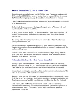 S.Korean Investors Pump $2.7 Bln in Vietnam Shares

South Korean investors had poured total $2.7 billion in the Vietnamese stock market in
2007, out of total $4.58 billion worth of foreign direct investment (FDI) in the country,
the Vietnam News Agency said July 15 quoted the S.Korea Ministry of Finance.

Up to 70 S.Korean companies invested in infrastructure projects worth total $1.45 billion
in the Southeast country.

So far, South Korea has remained the biggest foreign investor in Vietnam, with total
investment of $15.3 billion since 1988.

In 2007, foreign investors bought $7.6 billion of Vietnam's listed shares, and up to $20
billion if their holdings in unlisted shares was counted, three times higher than the
previous year.

The foreign indirect investment in Vietnam was estimated at $600 million between
January and June of this year.

Investment funds such as Indochina Capital, PXP Asset Management Company, and
Japanese investors have also expressed their optimism on Vietnam's stock market in the
medium and long-term.

Vietnam’s stock index has increased for seventh consecutive days, closing at 486.53
today [July 16]. It is expected to rise to 900 by the end of 2008. (Vietnam Economic
Times Jul 16 p4, Vietnam Panorama)

Mekong Capital to Invest $2.6 Mln in Vietnam Golden Gate

Mekong Capital Fund Management Co has just said that July 14 that its subsidiary,
Mekong Enterprise Fund II (MEFII), has committed to invest $2.6 million into Golden
Gate Trade Service Joint Stock Company, the Mekong Capital Press Release said.

Golden Gate is operating the successful Ashima mushroom hotpot restaurant chain. This
is the 7th investment of MEFII in Vietnamese firms.

Mekong Capital will fund and support the company with strategic consultancy in various
fields that are key factors to make the firm grow sustainably in the current changing and
fiercely competitive market, CEO cum Chairman of Golden Gate Dao The Vinh said.

Chris Freund, CEO of Mekong Capital, said "In Golden Gate, we see a strong
commitment to continuously developing their management systems and capabilities of
their management teams," He believed Golden Gate will continue to open new
restaurants at a rapid rate.
 