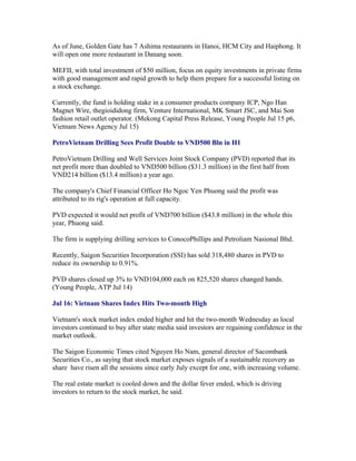 As of June, Golden Gate has 7 Ashima restaurants in Hanoi, HCM City and Haiphong. It
will open one more restaurant in Danang soon.

MEFII, with total investment of $50 million, focus on equity investments in private firms
with good management and rapid growth to help them prepare for a successful listing on
a stock exchange.

Currently, the fund is holding stake in a consumer products company ICP, Ngo Han
Magnet Wire, thegioididong firm, Venture International, MK Smart JSC, and Mai Son
fashion retail outlet operator. (Mekong Capital Press Release, Young People Jul 15 p6,
Vietnam News Agency Jul 15)

PetroVietnam Drilling Sees Profit Double to VND500 Bln in H1

PetroVietnam Drilling and Well Services Joint Stock Company (PVD) reported that its
net profit more than doubled to VND500 billion ($31.3 million) in the first half from
VND214 billion ($13.4 million) a year ago.

The company's Chief Financial Officer Ho Ngoc Yen Phuong said the profit was
attributed to its rig's operation at full capacity.

PVD expected it would net profit of VND700 billion ($43.8 million) in the whole this
year, Phuong said.

The firm is supplying drilling services to ConocoPhillips and Petroliam Nasional Bhd.

Recently, Saigon Securities Incorporation (SSI) has sold 318,480 shares in PVD to
reduce its ownership to 0.91%.

PVD shares closed up 3% to VND104,000 each on 825,520 shares changed hands.
(Young People, ATP Jul 14)

Jul 16: Vietnam Shares Index Hits Two-month High

Vietnam's stock market index ended higher and hit the two-month Wednesday as local
investors continued to buy after state media said investors are regaining confidence in the
market outlook.

The Saigon Economic Times cited Nguyen Ho Nam, general director of Sacombank
Securities Co., as saying that stock market exposes signals of a sustainable recovery as
share have risen all the sessions since early July except for one, with increasing volume.

The real estate market is cooled down and the dollar fever ended, which is driving
investors to return to the stock market, he said.
 
