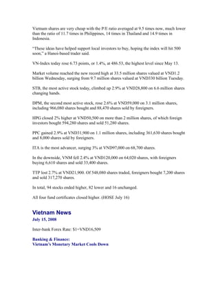 Vietnam shares are very cheap with the P/E ratio averaged at 9.5 times now, much lower
than the ratio of 11.7 times in Philippines, 14 times in Thailand and 14.9 times in
Indonesia.

“These ideas have helped support local investors to buy, hoping the index will hit 500
soon,” a Hanoi-based trader said.

VN-Index today rose 6.73 points, or 1.4%, at 486.53, the highest level since May 13.

Market volume reached the new record high at 33.5 million shares valued at VND1.2
billion Wednesday, surging from 9.7 million shares valued at VND330 billion Tuesday.

STB, the most active stock today, climbed up 2.9% at VND28,800 on 6.6 million shares
changing hands.

DPM, the second most active stock, rose 2.6% at VND59,000 on 3.1 million shares,
including 966,080 shares bought and 88,470 shares sold by foreigners.

HPG closed 2% higher at VND50,500 on more than 2 million shares, of which foreign
investors bought 594,280 shares and sold 51,280 shares.

PPC gained 2.9% at VND31,900 on 1.1 million shares, including 361,630 shares bought
and 8,000 shares sold by foreigners.

ITA is the most advancer, surging 3% at VND97,000 on 68,700 shares.

In the downside, VNM fell 2.4% at VND120,000 on 64,020 shares, with foreigners
buying 6,610 shares and sold 33,400 shares.

TTP lost 2.7% at VND21,900. Of 548,080 shares traded, foreigners bought 7,200 shares
and sold 317,270 shares.

In total, 94 stocks ended higher, 82 lower and 16 unchanged.

All four fund certificates closed higher. (HOSE July 16)


Vietnam News
July 15, 2008

Inter-bank Forex Rate: $1=VND16,509

Banking & Finance:
Vietnam’s Monetary Market Cools Down
 