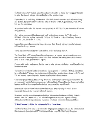 Vietnam’s monetary market tends to cool down recently as banks have stopped the race
to raise the deposit interest rates and reduced the lending rates.

From May 19 to early July, banks often raise their deposit rates for both Vietnam dong
and dollars. Several banks boosted the rates to 19.5%-19.8% % per annum, even 20%,
but just for some days.

At present, banks offer the interest rates popularly at 17.5%-18% per annum for Vietnam
dong deposits.

Only a few commercial banks provide high saving interest rates for VND, such as
HDBank offers the highest rate at 18.7%/year, GP Bank at 18.8%, KienLong Bank at
19% and GiaDinh Bank at 18.9%.

Meanwhile, several commercial banks lowered their deposit interest rates by between
0.2% and 0.5% per annum.

There are some reasons for the stabilization of the monetary market.

The State Bank of Vietnam has tightened measures to control operations of monetary
market such as banning collection of extra fees for loans, or asking banks with deposit
rates of over 17.5%/year to make report.

Commercial banks understand that the race to raise interest rate brings small benefits but
hurt themselves.

The state-owned Bank for Investment and Development of Vietnam (BIDV), one of the
largest banks in Vietnam, has just announced to reduce lending interest rate by 0.2% and
2% per annum, prompting other lenders to adjust their interest rates.

Consumer price index (CPI) slowing down and trade deficit narrowing indicates that the
government’s anti-inflation measures are taking effects. Meanwhile, the forex market has
become stable with prices of dollar in free markets falling significantly.

Rumors on weak liquidity of several banks ended. The liquidity of banks is also
improved thanks to the recovery of stock market.

However, lending interest rates remain high. Vietnamese banks are offering deposit
interest rates for USD at 7%-7.5% and lending rates at 10% and higher, causing
difficulties for local importers and exporters. (Vietnam Economic Times Jul 15 p5)

WB to Finance $1.2 Bln for Vietnam in Next Fiscal Year

The World Bank will fund $1.2 billion for 13 programs and projects via the International
Development Association (IDA) in the next fiscal year, Mr. Mat Aron Deraman,
 