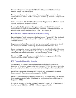 Executive Director SEA Group of World Bank told Governor of the State Bank of
Vietnam Nguyen Van Giau Monday.

Mr. Mat Aron Deraman also informed the Vietnamese bank governor of the Asean
country’s business climate, rated 91st among 178 countries, up three ranks compared with
last year.

On the occasion, the WB official hailed measures by the government of Vietnam to curb
inflation and progress in poverty reduction.

In return, Giau highly appreciated the support and funds by the WB for Vietnam’s
socioeconomic development plans, particularly funds from The International Bank for
Reconstruction and Development (IBRD). (SBV’s Web site Jul 14)

Deposit Balance at Vietnam Central Bank Continues Rising

Deposit balance of credit institutions at the State Bank of Vietnam (SBV) has continued
to rise sharply but unfairly over the past few weeks, the Lao Dong newspaper said,
quoting SBV source.

Large commercial banks have seen their reserves surge strongly while reserves at small-
and medium-scaled lenders were mostly reported at lower-than-required level.

Due to soaring capital demand of credit institutions, the central bank said it will continue
offering valuable papers with the term of seven days and coupon rate of 15% per annum
on the open market with the volume of VND5-12 trillion per session.

The move by SBV is aimed to support credit institutions' transparency and stabilize
domestic monetary market. (Labor Jul 12 p4)

EVN Finance Co Licensed for Operation

The State Bank of Vietnam (SBV) has officially given a business license to the
Electricity of Vietnam’s Financial Joint Stock Company (EVNFC) in a move to help the
power industry better mobilize and manage its investment capital, the state media said.

EVNFC has a registered capital of VND2.5 trillion ($151 million) and is the second
largest among 14 financial companies managed by the SBV.

EVNFC’s founding shareholders include the Electricity of Vietnam (EVN), the An Binh
Joint Stock Commercial Bank (ABBank) and the Refrigeration Electrical Engineering
Corporation (REE).

In 2008, the company is expected to provide consultancy services for EVN affiliates to
issue between VND2 trillion and VND4 trillion of corporate bonds.
 
