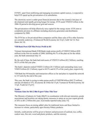 EVNFC, apart from mobilizing and managing investment capital sources, is expected to
help EVN speed up the privatization of its subsidiaries.

The electricity sector is under great financial pressure due to the country's fast pace of
development and rapidly growing hunger for energy. EVN needs VND325 trillion in the
2006-10 period to develop power grid and sources.

The privatization will help effectively raise capital for the energy sector. EVN aims to
completely privatize its affiliates including electricity generation and distribution
companies by 2008.

The EVN has so far privatized three companies and the share sales of five other factories
are currently underway. (Vietnam & World Economy Jul 14 p5, CafeF Jul 14, New
Hanoi Jul 14)

VIB Bank Posts $20 Mln Pretax Profit in H1

Vietnam International Bank (VIB Bank) made pretax profit of VND323 billion ($20
million) in the first six months of 2008, fulfilling 46.1% of the plan set for the whole
year, the bank announced July 14.

By the end of June, the bank had total assets of VND35.9 trillion ($2.2 billion), reaching
68.3% of the full year plan.

The bank’s deposits totaled VND23.2 trillion ($1.5 billion) and outstanding loans were
VND19 trillion ($1.2 billion), equal to 68.5% and 62.2% of the yearly plan, respectively.

VIB Bank has 94 branches and transaction offices so far and plans to expand the network
to 115 units by the end of this year.

This year, the bank is eyeing to make pretax profit of VND700 billion ($43.75 million)
and pay dividend at 15%. (Economic & Urban Jul 15 p4, Vietnam & World Economy Jul
15 p6, Youth Jul 15 p15)

Trade:
Vietnam Aims for $61.2 Bln Export Value This Year

The Ministry of Industry & Trade (MoIT) in coordination with relevant ministries, goods
associations and localities are taking drastic measures to attain an on-year export growth
of 26% to $61.2 billion this year, local media reported today [July 15].

The measures focus on raising added value for traditional items and those limited to
increase in volume, particularly agro-forestry-fishery products.

Initially, credit priority will be given to farmers and processors of seafood, rice, coffee,
cashew nuts, fine arts, wood and plastic products, said the ministry.
 