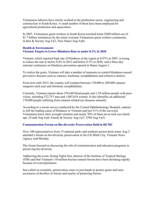 Vietnamese laborers have mostly worked in the production sector, engineering and
construction in South Korea. A small number of them have been employed for
agricultural production and aquaculture.

In 2007, Vietnamese guest-workers in South Korea remitted home $500 million out of
$1.7 billion remittances by the entire overseas Vietnamese guest workers community.
(Labor & Society Aug 4 p1, New Hanoi Aug 4 p8)

Health & Environment:
Vietnam Targets to Lower Blindness Rate to under 0.3% in 2020

Vietnam, which reported high rate of blindness in the region at 0.47% in 2007, is trying
to reduce the rate to below 0.4% in 2012 and below 0.3% in 2020, said a three-day
national conference on blindness prevention opened in Hanoi August 1.

To realize the goals, Vietnam will take a number of measures to control blindness-caused
preventive diseases such as cataract, trachoma, xerophthalmia and refractive defects.

From now until 2012, the country will conduct between 170,000 to 200,000 cataract
surgeries each year and eliminate xerophthalmia.

Currently, Vietnam reports about 370,640 blind people and 1.58 million people with poor
vision, including 572,757 men and 1,007,019 women. It also identifies an additional
170,000 people suffering from cataract-related eye diseases annually.

According to a recent survey conducted by the Central Ophthalmology Hospital, cataract
is still the leading cause of blindness in Vietnam and just 51% of the surveyed
Vietnamese knew their eyesight situation and nearly 30% of them never took eye check-
ups. (Youth Aug 4 p6, Family & Society Aug 4 p7, VNS Aug 4 p3)

Communication Forum on Bio-diversity Preservation Held in HCMC

Over 100 representatives from 15 national parks and southern preservation zones Aug 2
attended a forum on bio-diversity preservation in Ho Chi Minh City, Vietnam News
Agency said Monday.

The forum focused on discussing the role of communication and education programs in
preserving bio-diversity.

Addressing the event, Hoang Nghia Son, director of the Institute of Tropical Biology
(ITB) said that Vietnam's 10-million-hectare-natural forests have been shrinking rapidly
because of overexploitation.

Son called on scientists, preservation zones to join hands to protect genes and raise
awareness of dwellers in forests and nearby of protecting forests.
 