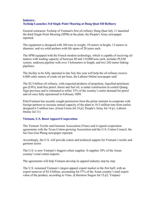 Industry:
Technip Launches 3rd Single Point Mooring at Dung Quat Oil Refinery

General contractor Technip of Vietnam's first oil refinery Dung Quat July 11 launched
the third Single Point Mooring (SPM) at the plant, the People's Army newspaper
reported.

The equipment is designed with 360 tons in weight, 10 meters in height, 12 meters in
diameter, and six solid anchors with life spans of 20 years each.

The SPM equipped with the French modern technology, which is capable of receiving oil
tankers with loading capacity of between 80 and 110,000 tons each, includes PLEM
system, undersea pipeline with over 3 kilometers in length, and two 242-meter linking
pipelines.

The facility to be fully operated in late July this year will help the oil refinery receive
6,000 cubic meters of crude oil per hour, the Laborer Online newspaper said.

The $2.5-billion oil refinery, with expected products of propylene, liquefied petroleum
gas (LPG), lead-free petrol, diesel and fuel oil, is under construction in central Quang
Ngai province and is estimated to refine 33% of the country’s entire demand for petrol
and oil once fully operational in February 2009.

PetroVietnam has recently sought permission from the prime minister to cooperate with
foreign partners to increase annual capacity of the plant to 16.5 million tons from earlier
designed 6.5 million tons. (Great Union Jul 14 p2, People's Army Jul 14 p1, Laborer
Online Jul 11)

Vietnam, U.S. Boost Apparel Cooperation

The Vietnam Textile and Garment Association (Vitas) said it signed cooperation
agreements with the Texas Cotton-growing Association and the U.S. Cotton Council, the
Sai Gon Giai Phong newspaper reported.

Accordingly, the U.S. will provide cotton and technical support for Vietnam’s textile and
garment sector.

The U.S. is now Vietnam’s biggest cotton supplier. It supplies 30% of the Asean
country’s total cotton imports.

The agreements will help Vietnam develop its apparel industry step by step.

The U.S. remained Vietnam’s largest apparel export market in the first half, with an
export turnover of $2.4 billion, accounting for 57% of the Asian country’s total export
value of the product, according to Vitas. (Liberation Saigon Jul 15 p2, Vietpan)
 