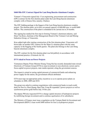 $460-Mln EPC Contract Signed for Lam Dong Bauxite-Aluminum Complex

Vietnam’s Vinacomin signed July 13 an engineering, procurement and construction
(EPC) contract for the first alumina plant under the Lam Dong bauxite-aluminum
complex with a Chinese firm, namely, Chalieco.

The EPC bidding package is the biggest of the Lam Dong bauxite-aluminum complex
project. The alumina plant, set to have an annual capacity of 600,000 tons, is worth $460
million. The construction of the plant is scheduled to be carried out in 24 months.

The signing has marked the first step in forming Vietnam’s aluminum industry, said
Doan Van Kien, chairman of the Management Board of the Vietnam Coal and Mining
Industries Group, or Vinacomin.

Kien added right after starting construction of the first alumina plant, Vinacomin will
boost talks on another EPC contract for the Nhan Co alumina plant with the same
capacity in the begging of the fourth quarter. The plant also belongs to the Lam Dong
bauxite-aluminum complex.

The EPC contract for the first alumina plant was bid publicly in accordance with
international practice. (Vietstock Jul 14)

EVN Asked to Focus on Power Projects

Vietnamese Deputy Prime Minister Hoang Trung Hai has recently demanded state-owned
Electricity of Vietnam Group (EVN) to stop investment in non-electricity sectors and to
focus capital on power projects, state media reported, citing the government sources.

The request is aimed at easing capital pressure of commercial banks and enhancing
power supply for the nation, the government official attributed.

EVN must map out appropriate policy incentives so as to operate power plants on
schedules in 2008, 2009 and 2010.

The group was asked to continue negotiations with commercial banks to reach credit
deals for Son La, Huoi Quang, Ban Chat, Uong Bi expanded 2 power projects as well as
synchronous power grids before July 18 this year.

The deputy PM also requested EVN to change capital structure of hydropower projects
by mobilizing foreign investment and to continue equitisation of its subsidiaries

The Ministry of Finance must issue a regulation on the Vietnam Bank for Investment and
Development (BIDV)’s loan worth $400 million for Son La hydropower project.
 