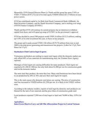 Meanwhile, EVN General Director Pham Le Thanh said the group has spent 3.54% or
VND1.77 billion ($107,272) out of its total equity VND50 trillion ($3.13 billion) on non-
power sectors.

EVN has contributed capital to An Binh Joint Stock Commercial Bank (ABBank), An
Binh Securities Company, and Ha Thanh Securities Company; and is mulling over setup
of EVN Finance Company (EVNFC).

Thanh said that EVN will continue its current projects, has no intention to withdraw
capital from those, and will speed up setup of EVNFC on the government’s approval.

EVN has decided to cancel 500 projects worth VND1.8 trillion ($112.5 million), making
up 4.18% of its total investment this year, to focus on key projects.

The group said it needs around VND11.86 trillion ($178.78 million) from now to
end-2008 to develop power generating and transmission line projects. (Labor Jul 15 p3,
New Hanoi Jul 15 p1)

Steelmakers Find Cash in Ingot Exports

Vietnamese steelmakers are rushing to export steel ingots while the domestic market can
only afford 40% of raw materials for manufacturing steel, the Vietnam News Agency
reported.

Shortages of steel ingots are causing difficulties for many producers. Steel ingots are
exported at $1,200-$1.300/ton, but only fetch about $1,000 per ton for construction-grade
steel on the domestic market.

The more steel they produce, the more they lose. Many steel businesses have been forced
to cut production by 20% to 30% and save their steel ingots for export.

This is the main reason why domestic steel prices are soaring. The price of construction
steel has increased to VND20 million ($1,250) per ton. It is likely to hit VND21 million
soon.

According to the industry insiders, exports of steel ingot by domestic steel producers are
blamed for the lack of raw materials and the price hikes of construction grade steel.

Local producers exported 7,200 tons of steel ingot in April and 74,000 in May. (VNA Jul
15)

Agriculture:
InnovGreen Oked to Carry out $40 Mln Afforestation Project in Central Vietnam
 