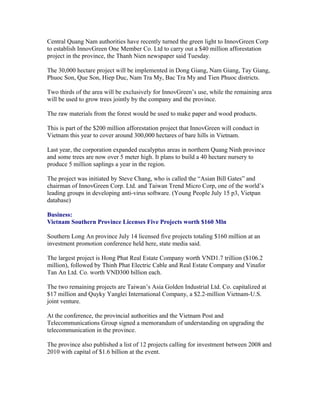 Central Quang Nam authorities have recently turned the green light to InnovGreen Corp
to establish InnovGreen One Member Co. Ltd to carry out a $40 million afforestation
project in the province, the Thanh Nien newspaper said Tuesday.

The 30,000 hectare project will be implemented in Dong Giang, Nam Giang, Tay Giang,
Phuoc Son, Que Son, Hiep Duc, Nam Tra My, Bac Tra My and Tien Phuoc districts.

Two thirds of the area will be exclusively for InnovGreen’s use, while the remaining area
will be used to grow trees jointly by the company and the province.

The raw materials from the forest would be used to make paper and wood products.

This is part of the $200 million afforestation project that InnovGreen will conduct in
Vietnam this year to cover around 300,000 hectares of bare hills in Vietnam.

Last year, the corporation expanded eucalyptus areas in northern Quang Ninh province
and some trees are now over 5 meter high. It plans to build a 40 hectare nursery to
produce 5 million saplings a year in the region.

The project was initiated by Steve Chang, who is called the “Asian Bill Gates” and
chairman of InnovGreen Corp. Ltd. and Taiwan Trend Micro Corp, one of the world’s
leading groups in developing anti-virus software. (Young People July 15 p3, Vietpan
database)

Business:
Vietnam Southern Province Licenses Five Projects worth $160 Mln

Southern Long An province July 14 licensed five projects totaling $160 million at an
investment promotion conference held here, state media said.

The largest project is Hong Phat Real Estate Company worth VND1.7 trillion ($106.2
million), followed by Thinh Phat Electric Cable and Real Estate Company and Vinafor
Tan An Ltd. Co. worth VND300 billion each.

The two remaining projects are Taiwan’s Asia Golden Industrial Ltd. Co. capitalized at
$17 million and Quyky Yanglei International Company, a $2.2-million Vietnam-U.S.
joint venture.

At the conference, the provincial authorities and the Vietnam Post and
Telecommunications Group signed a memorandum of understanding on upgrading the
telecommunication in the province.

The province also published a list of 12 projects calling for investment between 2008 and
2010 with capital of $1.6 billion at the event.
 