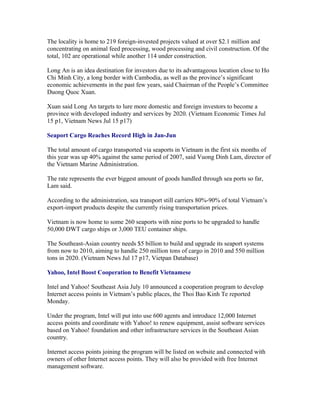 The locality is home to 219 foreign-invested projects valued at over $2.1 million and
concentrating on animal feed processing, wood processing and civil construction. Of the
total, 102 are operational while another 114 under construction.

Long An is an idea destination for investors due to its advantageous location close to Ho
Chi Minh City, a long border with Cambodia, as well as the province’s significant
economic achievements in the past few years, said Chairman of the People’s Committee
Duong Quoc Xuan.

Xuan said Long An targets to lure more domestic and foreign investors to become a
province with developed industry and services by 2020. (Vietnam Economic Times Jul
15 p1, Vietnam News Jul 15 p17)

Seaport Cargo Reaches Record High in Jan-Jun

The total amount of cargo transported via seaports in Vietnam in the first six months of
this year was up 40% against the same period of 2007, said Vuong Dinh Lam, director of
the Vietnam Marine Administration.

The rate represents the ever biggest amount of goods handled through sea ports so far,
Lam said.

According to the administration, sea transport still carriers 80%-90% of total Vietnam’s
export-import products despite the currently rising transportation prices.

Vietnam is now home to some 260 seaports with nine ports to be upgraded to handle
50,000 DWT cargo ships or 3,000 TEU container ships.

The Southeast-Asian country needs $5 billion to build and upgrade its seaport systems
from now to 2010, aiming to handle 250 million tons of cargo in 2010 and 550 million
tons in 2020. (Vietnam News Jul 17 p17, Vietpan Database)

Yahoo, Intel Boost Cooperation to Benefit Vietnamese

Intel and Yahoo! Southeast Asia July 10 announced a cooperation program to develop
Internet access points in Vietnam’s public places, the Thoi Bao Kinh Te reported
Monday.

Under the program, Intel will put into use 600 agents and introduce 12,000 Internet
access points and coordinate with Yahoo! to renew equipment, assist software services
based on Yahoo! foundation and other infrastructure services in the Southeast Asian
country.

Internet access points joining the program will be listed on website and connected with
owners of other Internet access points. They will also be provided with free Internet
management software.
 