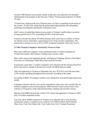 Around 1,000 Internet access points, mainly in big cities, are expected to be included
implemented in the program in the first year, Yahoo! Vietnam general director Vu Minh
Tri said.

“Vietnam has a high growth rate of Internet users, our firm is expanding involvement in
the country, Tri also said, noting that the partnership helped promote the information
technology development and benefits Vietnamese users.

Intel’s survey revealed that Internet access points in Vietnam’s public places record an
average growth rate of 15%, accounting for 60% of the total users.

Vietnam currently has almost 20 million Internet users, more than six million of whom
are internet service subscribers, representing 23.5% of the country’s population. The
current rate is forecast to rise to 35% in 2010. (Vietnam Economic Times July 14 p21)

5.5 Mln Vietnam Computers Attacked by Viruses in June

More than 2,600 new computer viruses attacked around 5.5 million computers in
Vietnam last month, said Vietnam’s leading cyber security center.

Most of the viruses had originated abroad, said Nguyen Tu Quang, director of the Hanoi
University of Technology’s Bach Khoa Inter-network Security.

In particular, more than 1.2 million computers were infected with the Chinese-born W32
Kavo virus and its variants in the previous month, the BKIS Director added.

After first appearing in Vietnam in September last year, W32 Kavo now has more than
3,190 variants spreading throughout local networks, according to the center.

According to BKIS, 59 company websites were attacked by local and foreign hackers last
month.

Computers infected with the virus can be controlled by other users who can hide files on
infected computers and use their programs. BKIS had also found security holes in the
websites of 30 agencies in the telecommunications, banking and securities sectors.

Statistics from BKIS showed that, of the 6,752 viruses that appeared in Vietnam in 2007,
only 14 of them originated locally.

Last year, about 90,000 computers in Vietnam were infected with a virus each day,
causing the country’s computer users a total loss of VND2.4 trillion ($150 million).
(News July 15 p6, New Hanoi July 15 p5, Labor July 14 p7, Vietnam Panorama)
 