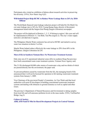 Participants also visited an exhibition of photos about research activities in preserving
bio-diversity. (VNA, New Hanoi Aug 4 p3)

WB-funded Project Help HCMC to Reduce Water Leakage Rate to 26% by 2010-
Official

The World Bank-financed water leakage reduction project will help Ho Chi Minh City
cut water leakage rate to 26% by 2010, Vuong Quang Sang, director of the project
management board told the Saigon Giai Phong (Saigon Liberation) newspaper.

The project will be deployed in Districts 1, 3, 5, 10 belong to region 1 this year and will
be implemented in Districts 11, Tan Binh, Tan Phu (region 2). The city’s water supply
network is divided into 6 regions.

The Philippines Manila Water contractor has arrived at HCMC and started to survey
water loss situation in district 3 at first.

Manila Water helped reduce effectively the water leakage to 20% from 60% in the
Philippines. (Saigon Liberation Jul 29)

Most of IZs in Southern Vietnam Have No Wastewater Treatment Systems

Only nine out of 21 operational industrial zones (IZs) in southern Dong Nai province
have built concentrated waste water treatment systems, Vietnam News Agency said.

The 21 IZs discharged 68,000 cubic meters of wastewater a day and two thirds of which
are poured directly into the environment, the paper said.

To prevent pollution caused by wastewater from the IZs, the managing board of IZs
announced that it will not be licensed for operation to IZs lacking wastewater treatment
systems from January 1, 2009.

Vice Chairman of the provincial People’s Committee, Ao Van Thinh said that local
authorities will assist IZ developers in building concentrated wastewater treatment
systems and dealing with obstacles in ground clearance as well as capital and other
issues.

The province’s Department of Natural Resources and Environment is taking samples
from local IZs and will announce pollution levels in the mass media. (VNA, VietNamNet
Bridge Aug 2)

Culture & Society:
ADB, AFD Fund $3 Mln for Rural Development Projects in Central Vietnam
 